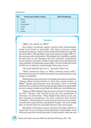 Format 4.2

     No.        Unsur-unsur dalam Cerpen                 Data Pendukung
     1.     Tema        :   ....
     2.     Tokoh       :   ....
     3.     Penokohan   :   ....
     4.     Latar       :   ....
     5.     Alur        :   ....
     6.     Pesan       :   ....




                                        Bendera
              “Mbak, mau sekolah ya, Mbak?”
               Aku terkejut mendengar sapaan seorang bocah berpenampilan
          sangat lusuh berdiri di sampingku. Aku hanya tersenyum ringan
          menjawab sapaannya. Tanpa merasa terusik oleh kehadiran bocah laki-
          laki seusia Reza -adik laki-lakiku yang masih duduk di bangku SMP- itu,
          aku pura-pura tak menghiraukan. Berulangkali aku longokkan wajahku
          ke arah barat, ke arah datangnya bus kota yang akan mengantarkan
          aku ke tujuanku, kampusku. Dengan harap-harap cemas kutengok arloji
          yang melingkar di pergelangan tangan kiriku, 10 menit sudah aku berdiri
          di halte bus ini tetapi bus yang kutunggu belum juga muncul.
              “Aku pasti terlambat lagi hari ini,” gumamku dalam hati.
              “Mbak, benderanya bagus ya, Mbak, warnanya sangat indah,”
          komentar bocah lusuh itu sambil menunjuk ke ujung tiang bendera yang
          berjajar di sebelahku.
              Sekali lagi aku hanya tersenyum mendengar komentarnya yang polos.
          “Dengan dihiasi bendera-bendera itu Kota Solo tampak meriah, ya
          Mbak?” Dengan gaya bicaranya yang sok dewasa, bocah itu kembali
          berkomentar. Lama-lama aku heran juga dengan sikapnya yang tak sedikit
          pun jemu dengan sikapku yang dingin tak sedikit pun memedulikannya.
               “Kapan ya Mbak, Bapak Caleg yang punya bendera ini akan datang
          ke Solo?” Dengan nada bicaranya yang sok tahu perpolitikan di
          Indonesia, dia berkomentar. “Kalau Bapak Caleg datang ke sini, aku
          akan bersalaman dengannya, dan pasti wartawan akan berebut
          memfotoku.” Sambil tersenyum-senyum tanpa dosa bocah itu berusaha
          menarik-narik ujung bendera yang berkibar berjajar memenuhi pinggir
          jalan di samping halte bus yang telah dipenuhi calon penumpang.
              Mendengar komentarnya yang menyentuh hati begitu, akhirnya si
          bocah lusuh itu pun berhasil menarik perhatianku. Kuperhatikan sosok
          tubuhnya yang lusuh berdiri bersandar di tiang bendera, salah satu dari

70     Bahasa dan Sastra Indonesia SMA dan MA Kelas XII Program IPA – IPS
 