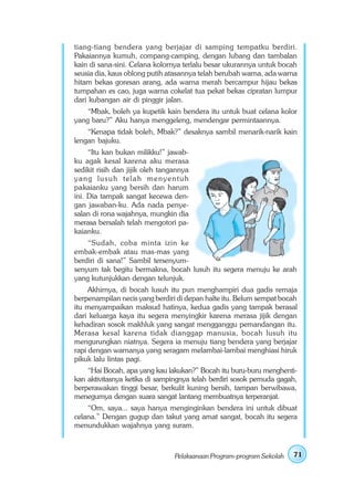 tiang-tiang bendera yang berjajar di samping tempatku berdiri.
Pakaiannya kumuh, compang-camping, dengan lubang dan tambalan
kain di sana-sini. Celana kolornya terlalu besar ukurannya untuk bocah
seusia dia, kaus oblong putih atasannya telah berubah warna, ada warna
hitam bekas goresan arang, ada warna merah bercampur hijau bekas
tumpahan es cao, juga warna cokelat tua pekat bekas cipratan lumpur
dari kubangan air di pinggir jalan.
    “Mbak, boleh ya kupetik kain bendera itu untuk buat celana kolor
yang baru?” Aku hanya menggeleng, mendengar permintaannya.
    “Kenapa tidak boleh, Mbak?” desaknya sambil menarik-narik kain
lengan bajuku.
     “Itu kan bukan milikku!” jawab-
ku agak kesal karena aku merasa
sedikit risih dan jijik oleh tangannya
yang lusuh telah menyentuh
pakaianku yang bersih dan harum
ini. Dia tampak sangat kecewa den-
gan jawaban-ku. Ada nada penye-
salan di rona wajahnya, mungkin dia
merasa bersalah telah mengotori pa-
kaianku.
    “Sudah, coba minta izin ke
embak-embak atau mas-mas yang
berdiri di sana!” Sambil tersenyum-
senyum tak begitu bermakna, bocah lusuh itu segera menuju ke arah
yang kutunjukkan dengan telunjuk.
     Akhirnya, di bocah lusuh itu pun menghampiri dua gadis remaja
berpenampilan necis yang berdiri di depan halte itu. Belum sempat bocah
itu menyampaikan maksud hatinya, kedua gadis yang tampak berasal
dari keluarga kaya itu segera menyingkir karena merasa jijik dengan
kehadiran sosok makhluk yang sangat mengganggu pemandangan itu.
Merasa kesal karena tidak dianggap manusia, bocah lusuh itu
mengurungkan niatnya. Segera ia menuju tiang bendera yang berjajar
rapi dengan warnanya yang seragam melambai-lambai menghiasi hiruk
pikuk lalu lintas pagi.
    “Hai Bocah, apa yang kau lakukan?” Bocah itu buru-buru menghenti-
kan aktivitasnya ketika di sampingnya telah berdiri sosok pemuda gagah,
berperawakan tinggi besar, berkulit kuning bersih, tampan berwibawa,
menegurnya dengan suara sangat lantang membuatnya terperanjat.
    “Om, saya... saya hanya menginginkan bendera ini untuk dibuat
celana.” Dengan gugup dan takut yang amat sangat, bocah itu segera
menundukkan wajahnya yang suram.



                                 Pelaksanaan Program-program Sekolah   71
 