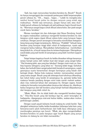 “Jadi, kau ingin menurunkan bendera-bendera itu, Bocah?” Bocah
     itu hanya mengangguk dan menjawab pertanyaan lelaki berpenampilan
     penuh wibawa itu. “Oh..., bagus... bagus....” Lelaki itu mengelus-elus
     rambut kumal bocah polos itu dengan senyum yang entah apa
     maksudnya. “Ambil saja semuanya, jangan hanya satu atau dua!”
     Lelaki penuh wibawa itu berlagak sok jadi pahlawan bagi si bocah lusuh
     itu. “Warnanya sangat bagus untuk dibuat celana kolor, dan pasti sangat
     cocok kamu kenakan.”
          Merasa mendapat izin dan dukungan dari Dewa Penolong, bocah
     itu segera melanjutkan usahanya mengambil bendera-bendera itu dari
     tiangnya untuk segera dapat dibuat celana kolor yang lumayan bagus
     untuknya. Dengan penuh semangat ia berusaha merobohkan ketegaran
     tiang-tiang yang tinggi menjulang itu. Akhirnya, “Prakkkk!” Sebuah tiang
     bendera yang lumayan tinggi telah rubuh di hadapannya, nyaris saja
     mengenai kedua kakinya. Menyaksikan keberhasilannya merobohkan
     tiang kokoh itu, si bocah tanpa dosa itu tertawa kegirangan. Ditengoknya
     sosok lelaki yang tadi berdiri di sampingnya yang telah memberi support
     baginya.
          Tetapi betapa kagetnya bocah itu ketika dirasakan telinga kanannya
     serasa hampir putus oleh tarikan kuat dari tangan yang sangat kekar.
     “Hai binatang jelek, apa yang kau lakukan? Jangan main-main ya, bisa-
     bisa kuputus telingamu yang lebar ini.” Seorang lelaki tinggi, bertubuh
     kekar, dan berkulit hitam sangat pekat telah berada di sampingnya, wajah
     garangnya nyaris bersentuhan dengan keningnya yang basah oleh
     keringat dingin. Kedua bola matanya melotot, memancarkan amarah
     yang maha sangat. Bocah yang tak seberapa kuat tubuhnya dibanding-
     kan tubuh kekar yang berdiri di sampingnya itu, gemetar ketika bola
     matanya beradu pandang dengan sorot mata merah melotot seakan-
     akan mau meloncat keluar dari sarangnya itu. Dengan segera, bocah
     malang itu berusaha menyelamatkan jiwanya dari siksaan itu, ditariknya
     kedua tangannya dari tali bendera yang hampir berhasil dilepaskannya
     dari tiangnya yang telah rubuh itu.
          “Mbak, Mbak, Om itu tidak boleh aku mengambil bendera bagus
     itu.” Tiba-tiba bocah yang tak berdaya lagi itu, jatuh tersungkur di
     hadapanku, dipegangnya erat-erat kedua kakiku, seakan-akan mohon
     perlindungan padaku.
         Dengan susah payah kubantu bocah malang itu untuk berdiri. Tapi
     alangkah terkejutnya hatiku ketika kusaksikan beberapa helai kain yang
     berwarna-warni jatuh berhamburan dari balik kaus oblongnya yang
     membungkus perutnya nan buncit. “Mbak, aku akan mengembalikan
     bendera-bendera ini pada tiangnya agar besok Bapak yang punya
     bendera ini datang ke sini tidak memarahiku.”



72   Bahasa dan Sastra Indonesia SMA dan MA Kelas XII Program IPA – IPS
 