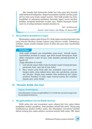 Aku tersadar dari keharuanku ketika bus kota yang lama kunanti
       telah berhenti di hadapanku. Segera kusandarkan tubuhku nan lesu pada
       jok bus kota yang terasa sangat nyaman. Dari balik jendela bus kota,
       kusaksikan di sepanjang perjalanan beraneka ragam warna bendera
       berkibar menghiasi keramaian di jalan raya. Kulihat bayangan bocah
       lusuh itu di setiap lambaian bendera-bendera itu.
                                                                  Oleh : Siti Mukaromah
                                (Sumber: harian Solopos, edisi Minggu, 22 Agustus 2007)


2. Menceritakan Kembali Isi Cerpen
        Berdasarkan catatan pada format 4.2, Anda dapat membuat kembali cerita
   yang berjudul Bendera dengan bahasa yang disusun sendiri. Selanjutnya,
   ceritakan cerpen tersebut kepada teman di kelas dan guru akan memberikan
   komentar.

       Pelatihan
       Anda sudah mengerti cara menjelaskan unsur-unsur intrinsik cerpen,
       menceritakan kembali isi cerpen, agar lebih terasah kemampuan Anda
       dalam memahami materi di atas, maka kerjakan perintah-perintah di
       bawah ini!
       (Tugas dikerjakan di rumah)
       1. Cari sebuah cerpen dalam buku kumpulan cerpen di perpusta-kaan,
           persewaan buku, atau beli di toko buku!
       2. Baca cerpen yang Anda pilih dan analisislah unsur-unsur pem-
           bangun sastra, yang meliputi tema, latar, alur, penokohan, amanat,
           dan lain-lain. Jangan lupa sertakan data pendukung dari cerpen
           tersebut! Kerjakan di buku tugas masing-masing dan serahkan
           kepada guru untuk dinilai!


D. Menulis Kritik dan Esai
      Tujuan Pembelajaran
      Anda diharapkan mampu mengidentifikasi ciri-ciri kritik dan esai serta mengemuka-
      kan pendapat di dalamnya.


1. Mengidentifikasi Ciri-ciri Kritik dan Esai
      Kritik sastra dan esai merupakan suatu cabang dari ilmu sastra dalam
   pengadaan analisis, penafsiran, serta penilaian sebuah teks sastra. Orang yang
   melakukannya disebut kritikus sastra. Dia diharapkan memahami terlebih
   dahulu tentang ilmu sastra sebelum membuat sebuah kritik sastra. HB. Jassin



                                           Pelaksanaan Program-program Sekolah       73
 