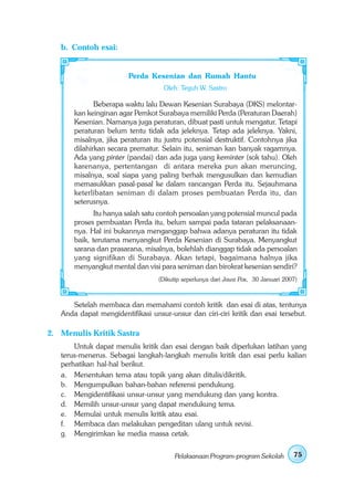b. Contoh esai:


                        Perda Kesenian dan Rumah Hantu
                                    Oleh: Teguh W. Sastro

              Beberapa waktu lalu Dewan Kesenian Surabaya (DKS) melontar-
       kan keinginan agar Pemkot Surabaya memiliki Perda (Peraturan Daerah)
       Kesenian. Namanya juga peraturan, dibuat pasti untuk mengatur. Tetapi
       peraturan belum tentu tidak ada jeleknya. Tetap ada jeleknya. Yakni,
       misalnya, jika peraturan itu justru potensial destruktif. Contohnya jika
       dilahirkan secara prematur. Selain itu, seniman kan banyak ragamnya.
       Ada yang pinter (pandai) dan ada juga yang keminter (sok tahu). Oleh
       karenanya, pertentangan di antara mereka pun akan meruncing,
       misalnya, soal siapa yang paling berhak mengusulkan dan kemudian
       memasukkan pasal-pasal ke dalam rancangan Perda itu. Sejauhmana
       keterlibatan seniman di dalam proses pembuatan Perda itu, dan
       seterusnya.
              Itu hanya salah satu contoh persoalan yang potensial muncul pada
       proses pembuatan Perda itu, belum sampai pada tataran pelaksanaan-
       nya. Hal ini bukannya menganggap bahwa adanya peraturan itu tidak
       baik, terutama menyangkut Perda Kesenian di Surabaya. Menyangkut
       sarana dan prasarana, misalnya, bolehlah dianggap tidak ada persoalan
       yang signifikan di Surabaya. Akan tetapi, bagaimana halnya jika
       menyangkut mental dan visi para seniman dan birokrat kesenian sendiri?
                                  (Dikutip seperlunya dari Jawa Pos, 30 Januari 2007)



      Setelah membaca dan memahami contoh kritik dan esai di atas, tentunya
   Anda dapat mengidentifikasi unsur-unsur dan ciri-ciri kritik dan esai tersebut.

2. Menulis Kritik Sastra
       Untuk dapat menulis kritik dan esai dengan baik diperlukan latihan yang
   terus-menerus. Sebagai langkah-langkah menulis kritik dan esai perlu kalian
   perhatikan hal-hal berikut.
   a. Menentukan tema atau topik yang akan ditulis/dikritik.
   b. Mengumpulkan bahan-bahan referensi pendukung.
   c. Mengidentifikasi unsur-unsur yang mendukung dan yang kontra.
   d. Memilih unsur-unsur yang dapat mendukung tema.
   e. Memulai untuk menulis kritik atau esai.
   f. Membaca dan melakukan pengeditan ulang untuk revisi.
   g. Mengirimkan ke media massa cetak.


                                       Pelaksanaan Program-program Sekolah         75
 