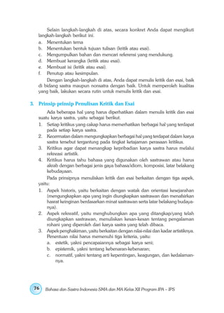 Selain langkah-langkah di atas, secara konkret Anda dapat mengikuti
   langkah-langkah berikut ini.
   a. Menentukan tema
   b. Menentukan bentuk tujuan tulisan (kritik atau esai).
   c. Mengumpulkan bahan dan mencari referensi yang mendukung.
   d. Membuat kerangka (kritik atau esai).
   e. Membuat isi (kritik atau esai).
   f. Penutup atau kesimpulan.
       Dengan langkah-langkah di atas, Anda dapat menulis kritik dan esai, baik
   di bidang sastra maupun nonsatra dengan baik. Untuk memperoleh kualitas
   yang baik, lakukan secara rutin untuk menulis kritik dan esai.

3. Prinsip-prinsip Penulisan Kritik dan Esai
       Ada beberapa hal yang harus diperhatikan dalam menulis kritik dan esai
   suatu karya sastra, yaitu sebagai berikut.
   1. Setiap kritikus yang cakap harus memerhatikan berbagai hal yang terdapat
       pada setiap karya sastra.
   2. Kecermatan dalam mengungkapkan berbagai hal yang terdapat dalam karya
       sastra tersebut tergantung pada tingkat ketajaman perasaan kritikus.
   3. Kritikus agar dapat menangkap kepribadian karya sastra harus melalui
       rekreasi artistik.
   4. Kritikus harus tahu bahasa yang digunakan oleh sastrawan atau harus
       akrab dengan berbagai jenis gaya bahasa/idiom, komposisi, latar belakang
       kebudayaan.
       Pada prinsipnya menuliskan kritik dan esai berkaitan dengan tiga aspek,
   yaitu:
   1. Aspek historis, yaitu berkaitan dengan watak dan orientasi kesejarahan
       (mengungkapkan apa yang ingin diungkapkan sastrawan dan menafsirkan
       hasrat keinginan berdasarkan minat sastrawan serta latar belakang budaya-
       nya).
   2. Aspek rekreatif, yaitu menghubungkan apa yang ditangkap/yang telah
       diungkapkan sastrawan, menuliskan kesan-kesan tentang pengalaman
       rohani yang diperoleh dari karya sastra yang telah dibaca.
   3. Aspek penghakiman, yaitu berkaitan dengan nilai-nilai dan kadar artistiknya.
       Penentuan nilai harus memenuhi tiga kriteria, yaitu:
       a. estetik, yakni pencapaiannya sebagai karya seni;
       b. epistemik, yakni tentang kebenaran-kebenaran;
       c. normatif, yakni tentang arti kepentingan, keagungan, dan kedalaman-
            nya.




 76   Bahasa dan Sastra Indonesia SMA dan MA Kelas XII Program IPA – IPS
 