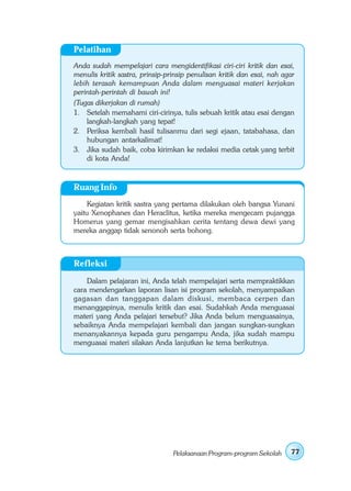 Pelatihan
Anda sudah mempelajari cara mengidentifikasi ciri-ciri kritik dan esai,
menulis kritik sastra, prinsip-prinsip penulisan kritik dan esai, nah agar
lebih terasah kemampuan Anda dalam menguasai materi kerjakan
perintah-perintah di bawah ini!
(Tugas dikerjakan di rumah)
1. Setelah memahami ciri-cirinya, tulis sebuah kritik atau esai dengan
    langkah-langkah yang tepat!
2. Periksa kembali hasil tulisanmu dari segi ejaan, tatabahasa, dan
    hubungan antarkalimat!
3. Jika sudah baik, coba kirimkan ke redaksi media cetak yang terbit
    di kota Anda!


Ruang Info
     Kegiatan kritik sastra yang pertama dilakukan oleh bangsa Yunani
yaitu Xenophanes dan Heraclitus, ketika mereka mengecam pujangga
Homerus yang gemar mengisahkan cerita tentang dewa dewi yang
mereka anggap tidak senonoh serta bohong.



Refleksi
    Dalam pelajaran ini, Anda telah mempelajari serta mempraktikkan
cara mendengarkan laporan lisan isi program sekolah, menyampaikan
gagasan dan tanggapan dalam diskusi, membaca cerpen dan
menanggapinya, menulis kritik dan esai. Sudahkah Anda menguasai
materi yang Anda pelajari tersebut? Jika Anda belum menguasainya,
sebaiknya Anda mempelajari kembali dan jangan sungkan-sungkan
menanyakannya kepada guru pengampu Anda, jika sudah mampu
menguasai materi silakan Anda lanjutkan ke tema berikutnya.




                                 Pelaksanaan Program-program Sekolah    77
 