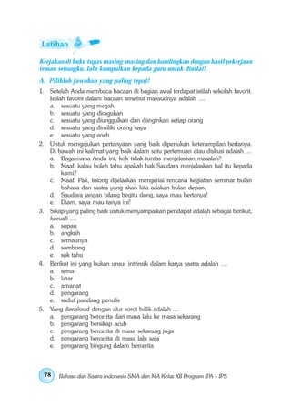 Kerjakan di buku tugas masing-masing dan bandingkan dengan hasil pekerjaan
teman sebangku, lalu kumpulkan kepada guru untuk dinilai!
A. Pilihlah jawaban yang paling tepat!
1. Setelah Anda membaca bacaan di bagian awal terdapat istilah sekolah favorit.
   Istilah favorit dalam bacaan tersebut maksudnya adalah ....
   a. sesuatu yang megah
   b. sesuatu yang diragukan
   c. sesuatu yang diunggulkan dan diinginkan setiap orang
   d. sesuatu yang dimiliki orang kaya
   e. sesuatu yang aneh
2. Untuk mengajukan pertanyaan yang baik diperlukan keterampilan bertanya.
   Di bawah ini kalimat yang baik dalam satu pertemuan atau diskusi adalah ....
   a. Bagaimana Anda ini, kok tidak tuntas menjelaskan masalah?
   b. Maaf, kalau boleh tahu apakah hak Saudara menjelaskan hal itu kepada
         kami?
   c. Maaf, Pak, tolong dijelaskan mengenai rencana kegiatan seminar bulan
         bahasa dan sastra yang akan kita adakan bulan depan.
   d. Saudara jangan bilang begitu dong, saya mau bertanya!
   e. Diam, saya mau tanya ini!
3. Sikap yang paling baik untuk menyampaikan pendapat adalah sebagai berikut,
   kecuali ....
   a. sopan
   b. angkuh
   c. semaunya
   d. sombong
   e. sok tahu
4. Berikut ini yang bukan unsur intrinsik dalam karya sastra adalah ....
   a. tema
   b. latar
   c. amanat
   d. pengarang
   e. sudut pandang penulis
5. Yang dimaksud dengan alur sorot balik adalah ....
   a. pengarang bercerita dari masa lalu ke masa sekarang
   b. pengarang bersikap acuh
   c. pengarang bercerita di masa sekarang juga
   d. pengarang bercerita di masa lalu saja
   e. pengarang bingung dalam bercerita



 78    Bahasa dan Sastra Indonesia SMA dan MA Kelas XII Program IPA – IPS
 