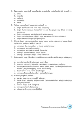 6. Karya sastra yang baik harus beralur seperti alur cerita berikut ini, kecuali ....
    a.   maju
    b.   mundur
    c.   gabung
    d.   renggang
    e.   rapat
7. Tujuan mempelajari karya sastra adalah ....
    a. ingin membaca-baca hasil cipta seseorang
    b. ingin ikut merasakan keindahan bahasa dan gaya yang ditulis seorang
       pengarang
    c. ingin meniru dan menjadi seperti pengarangnya
    d. ingin menyelami arus pikiran yang memengaruhi jiwa pengarang
    e. ingin bertemu dengan pengarangnya
8. Untuk dapat mengapresiasikan suatu karya sastra, seseorang harus dapat
   melakukan kegiatan berikut, kecuali ....
    a.   meresapi dan mendalami isi karya sastra tersebut
    b.   menguasai semua ilmu sastra
    c.   menguasai semua ilmu eksak dan sosial
    d.   mampu membuat karya sastra sendiri
    e.   mampu membaca karya sastra setiap hari
9. Karya sastra yang dikatakan memiliki norma estetika adalah karya sastra yang
   ....
    a. memberikan kenikmatan dan rasa indah
    b. mampu menghidupkan atau memahami pengetahuan pembaca
    c. menyajikan masalah-masalah norma moral, susila, dan keagamaan dalam
       bentuk yang bertanggung jawab dan matang
    d. tidak terikat pada waktu dan tempat
    e. mengungkapkan fakta dalam realitas kehidupan
10. Cerpen yang baik adalah ....
    a. cerpen yang panjangnya 20 halaman
    b. tidak terlalu panjang, tetapi menarik dan estetis dalam penggunaan gaya
       penyampaiannya
    c. dibaca hanya oleh orang tua
    d. menggunakan bahasa asing
    e. dikarang oleh sastrawan laki-laki




                                          Pelaksanaan Program-program Sekolah    79
 
