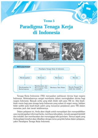 Tema 5
       Paradigma Tenaga Kerja
             di Indonesia




                                                                                                                             Sumber: Gatra 13 Juni 07
                                                                               Sumber: Foto Haryana
                          Sumber: Foto Haryana




    PETA KONSEP
                                                  Paradigma Tenaga Kerja di Indonesia




       Mendengarkan                              Berbicara              Membaca                             Menulis




                         Membacakan dan
      Mendengarkan Isi   Menanggapi Teks                          Membaca Teks Pidato                 Menulis Paragraf De-
      Berita/Laporan     Gurinda m                                                                    duktif dan Induktif



    Tenaga Kerja Indonesia (TKI) merupakan pahlawan devisa bagi negara
Indonesia. Keberadaannya sangat membantu dalam meningkatkan devisa bagi
negara Indonesia. Banyak cerita yang telah diukir oleh para TKI ini. Ada kisah-
kisah manis bagi para tenaga kerja Indoensia yang sukses di negeri orang, bahkan
tidak sedikit pula kisah-kisah pahit yang mewarnai perjalanan para TKI dalam
merantau jauh dari tanah kelahirannya.
    Dalam pelajaran ini, Anda akan diajak untuk mempelajari dan mempraktikkan
cara mendengarkan informasi berita, membaca teks pidato, menulis paragraf deduktif
dan induktif, dan membacakan dan menanggapi teks gurindam. Semua aspek yang
Anda pelajari tersebut akan dikaitkan dengan tema yang kita bahas dalam pelajaran,
yakni Paradigma Tenaga Kerja Indonesia.
 