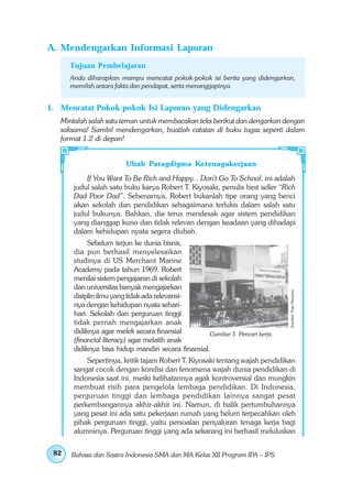 A. Mendengarkan Informasi Laporan
      Tujuan Pembelajaran
      Anda diharapkan mampu mencatat pokok-pokok isi berita yang didengarkan,
      memilah antara fakta dan pendapat, serta menanggapinya.


1. Mencatat Pokok-pokok Isi Laporan yang Didengarkan
   Mintalah salah satu teman untuk membacakan teks berikut dan dengarkan dengan
   saksama! Sambil mendengarkan, buatlah catatan di buku tugas seperti dalam
   format 1.2 di depan!


                        Ubah Paragdigma Ketenagakerjaan
           If You Want To Be Rich and Happy... Don’t Go To School, ini adalah
       judul salah satu buku karya Robert T. Kiyosaki, penulis best seller “Rich
       Dad Poor Dad”. Sebenarnya, Robert bukanlah tipe orang yang benci
       akan sekolah dan pendidikan sebagaimana terlukis dalam salah satu
       judul bukunya. Bahkan, dia terus mendesak agar sistem pendidikan
       yang dianggap kuno dan tidak relevan dengan keadaan yang dihadapi
       dalam kehidupan nyata segera diubah.
            Sebelum terjun ke dunia bisnis,
       dia pun berhasil menyelesaikan
       studinya di US Merchant Marine
       Academy pada tahun 1969. Robert
       menilai sistem pengajaran di sekolah
       dan universitas banyak mengajarkan
                                                                              Sumber: Foto Haryana
       disiplin ilmu yang tidak ada relevansi-
       nya dengan kehidupan nyata sehari-
       hari. Sekolah dan perguruan tinggi
       tidak pernah mengajarkan anak
       didiknya agar melek secara finansial         Gambar 5 Pencari kerja.
       (financial literacy) agar melatih anak
       didiknya bisa hidup mandiri secara finansial.
           Sepertinya, kritik tajam Robert T. Kiyosaki tentang wajah pendidikan
       sangat cocok dengan kondisi dan fenomena wajah dunia pendidikan di
       Indonesia saat ini, meski kelihatannya agak kontroversial dan mungkin
       membuat risih para pengelola lembaga pendidikan. Di Indonesia,
       perguruan tinggi dan lembaga pendidikan lainnya sangat pesat
       perkembangannya akhir-akhir ini. Namun, di balik pertumbuhannya
       yang pesat ini ada satu pekerjaan rumah yang belum terpecahkan oleh
       pihak perguruan tinggi, yaitu persoalan penyaluran tenaga kerja bagi
       alumninya. Perguruan tinggi yang ada sekarang ini berhasil meluluskan

 82   Bahasa dan Sastra Indonesia SMA dan MA Kelas XII Program IPA – IPS
 