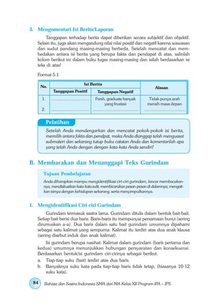 3. Mengomentari Isi Berita/Laporan
       Tanggapan terhadap berita dapat diberikan secara subjektif dan objektif.
   Selain itu, juga akan mengandung nilai nilai positif dan negatif karena wawasan
   dan sudut pandang masing-masing berbeda. Setelah mencatat dan mem-
   bedakan antara isi berita yang berupa fakta dan pendapat di atas, salinlah
   kolom berikut ini dalam buku tugas masing-masing dan isilah berdasarkan isi
   teks di atas!

   Format 5.1

                                       Isi Berita
      No.                                                                                  Alasan
              Tanggapan Positif                 Tanggapan Negatif
      1.     ..............................   Fresh, graduate banyak                   Tidak punya arah
                                                     yang frustasi                   meraih masa depan
      2.     .............................. ....................................   ................................


           Pelatihan
           Setelah Anda mendengarkan dan mencatat pokok-pokok isi berita,
           memilih antara fakta dan pendpat, maka Anda dianggap telah menguasai
           submateri dan sekarang tutup buku catatan Anda dan komentarilah apa
           yang telah Anda dengan dengan kata-kata Anda sendiri!


B. Membacakan dan Menanggapi Teks Gurindam
       Tujuan Pembelajaran
       Anda diharapkan mampu mengidentifikasi ciri-ciri gurindam, lancar membacakan-
       nya, mendiskusikan kata-kata sulit, membicarakan pesan-pesan di dalamnya, mengait-
       kan isinya dengan kehidupan sekarang, serta menyimpulkannya.


1. Mengidentifikasi Ciri-ciri Gurindam
        Gurindam termasuk sastra lama. Gurindam ditulis dalam bentuk bait-bait.
   Setiap bait berisi dua baris. Baris-baris itu mempunyai persamaan bunyi (sering
   dirumuskan a-a). Dua baris dalam satu bait gurindam umumnya dipahami
   sebagai satu kalimat yang sempurna. Kalimat itu terdiri atas dua anak klausa
   (sering disebut induk dan anak kalimat).
       Isi gurindam berupa nasihat. Kalimat dalam gurindam (baris pertama dan
   kedua) umumnya menunjukkan hubungan persyaratan dan konsekuensi.
   Berdasarkan bentuk/isi gurindam ciri-cirinya sebagai berikut.
   a. Tiap-tiap suku (bait) terdiri atas dua baris.
   b. Banyaknya suku kata pada tiap-tiap baris tidak tetap, (biasanya 10-12
       suku kata).

 84    Bahasa dan Sastra Indonesia SMA dan MA Kelas XII Program IPA – IPS
 