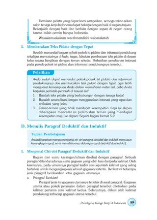 Demikian pidato yang dapat kami sampaikan, semoga rekan-rekan
       calon tenaga kerja Indonesia dapat bekerja dengan baik di negara tujuan.
       Bekerjalah dengan baik dan berlaku dengan sopan di negeri orang
       karena itulah cermin bangsa Indonesia.
            Wassalamualaikum warahmatullahi wabarakatuh

2. Membacakan Teks Pidato dengan Tepat
       Setelah menandai bagian pokok-pokok isi pidato dan informasi pendukung
   sekaligus mencatatnya di buku tugas, lakukan pembacaan teks pidato di depan
   kelas secara bergiliran dengan teman sekelas. Perhatikan penekanan intonasi
   pada pokok-pokok isi pidato dan informasi pendukungnya tersebut.

       Pelatihan
       Anda sudah dapat menandai pokok-pokok isi pidato dan informasi
       pendukungnya dan membacakan teks pidato dengan tepat, agar lebih
       menguasai kemampuan Anda dalam memahami materi ini, coba Anda
       kerjakan perintah-perintah di bawah ini!
       1. Buatlah teks pidato yang berhubungan dengan tenaga kerja!
       2. Bacalah secara lisan dengan menggunakan intonasi yang tepat dan
           artikulasi yang jelas!
       3. Teman-teman yang tidak mendapat kesempatan maju ke depan
           diharapkan mencatat isi pidato dari teman yang mendapat
           kesempatan maju ke depan! Seperti bagan format 5.2!


D. Menulis Paragraf Deduktif dan Induktif
      Tujuan Pembelajaran
      Anda diharapkan mampu mengenal ciri-ciri paragraf deduktif dan induktif, menyusun
      kerangka paragraf, serta menuliskannya dalam paragraf deduktif dan induktif.

1. Mengenal Ciri-ciri Paragraf Deduktif dan Induktif
        Bagian dari suatu karangan/tulisan disebut dengan paragraf. Sebuah
   paragraf ditandai adanya suatu gagasan yang lebih luas daripada kalimat. Oleh
   karenanya, pada umumnya paragraf terdiri atas sejumlah kalimat yang saling
   bertalian untuk mengungkapkan sebuah gagasan tertentu. Berikut ini beberapa
   jenis paragraf berdasarkan letak gagasan utamanya.
   a. Paragraf Deduktif
            Paragraf jenis ini gagasan utamanya terletak di awal paragraf. Gagasan
        utama atau pokok persoalan dalam paragraf tersebut diletakkan pada
        kalimat pertama atau kalimat kedua. Selanjutnya, diikuti oleh kalimat
        pendukung terhadap gagasan utama tersebut.

                                             Paradigma Tenaga Kerja di Indonesia     89
 