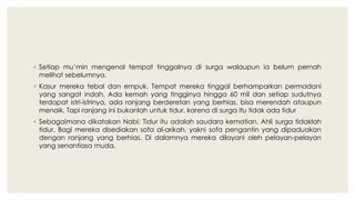 ◦ Setiap mu’min mengenal tempat tinggalnya di surga walaupun ia belum pernah
melihat sebelumnya.
◦ Kasur mereka tebal dan empuk. Tempat mereka tinggal berhamparkan permadani
yang sangat indah. Ada kemah yang tingginya hingga 60 mil dan setiap sudutnya
terdapat istri-istrinya, ada ranjang berderetan yang berhias, bisa merendah ataupun
menaik. Tapi ranjang ini bukanlah untuk tidur, karena di surga itu tidak ada tidur
◦ Sebagaimana dikatakan Nabi: Tidur itu adalah saudara kematian. Ahli surga tidaklah
tidur. Bagi mereka disediakan sofa al-arikah, yakni sofa pengantin yang dipaduakan
dengan ranjang yang berhias. Di dalamnya mereka dilayani oleh pelayan-pelayan
yang senantiasa muda.
 