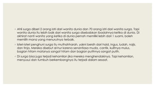 ◦ Ahli surga diberi 2 orang istri dari wanita dunia dan 70 orang istri dari wanita surga. Tapi
wanita dunia itu lebih baik dari wanita surga disebabkan ibadahnya ketika di dunia. Di
akhirat nanti wanita yang ketika di dunia pernah memiliki lebih dari 1 suami, boleh
memilih mana yang menurutnya terbaik.
◦ Isteri-isteri penghuni surga itu muthahharah, yakni bersih dari haid, ingus, ludah, najis,
dan tinja. Mereka disebut al-hur karena senantiasa muda, cantik, kulitnya mulus,
bagian hitam matanya sangat hitam dan bagian putihnya sangat putih.
◦ Di surga bisa juga terjadi kehamilan jika mereka menghendakinya. Tapi kehamilan,
menyusui dan tumbuh berkembangnya itu terjadi dalam sesaat.
 