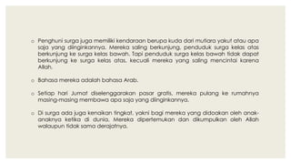 o Penghuni surga juga memiliki kendaraan berupa kuda dari mutiara yakut atau apa
saja yang diinginkannya. Mereka saling berkunjung, penduduk surga kelas atas
berkunjung ke surga kelas bawah. Tapi penduduk surga kelas bawah tidak dapat
berkunjung ke surga kelas atas, kecuali mereka yang saling mencintai karena
Allah.
o Bahasa mereka adalah bahasa Arab.
o Setiap hari Jumat diselenggarakan pasar gratis, mereka pulang ke rumahnya
masing-masing membawa apa saja yang diinginkannya.
o Di surga ada juga kenaikan tingkat, yakni bagi mereka yang didoakan oleh anak-
anaknya ketika di dunia. Mereka dipertemukan dan dikumpulkan oleh Allah
walaupun tidak sama derajatnya.
 