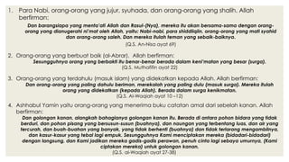 1. Para Nabi, orang-orang yang jujur, syuhada, dan orang-orang yang shalih. Allah
berfirman:
Dan barangsiapa yang menta’ati Allah dan Rasul-(Nya), mereka itu akan bersama-sama dengan orang-
orang yang dianugerahi ni’mat oleh Allah, yaitu: Nabi-nabi, para shiddiiqiin, orang-orang yang mati syahid
dan orang-orang saleh. Dan mereka itulah teman yang sebaik-baiknya.
(Q.S. An-Nisa ayat 69)
2. Orang-orang yang berbuat baik (al-Abrar). Allah berfirman:
Sesungguhnya orang yang berbakti itu benar-benar berada dalam keni’matan yang besar (surga).
(Q.S. Muthafifin ayat 22)
3. Orang-orang yang terdahulu (masuk islam) yang didekatkan kepada Allah. Allah berfirman:
Dan orang-orang yang paling dahulu beriman, merekalah yang paling dulu (masuk surga). Mereka itulah
orang yang didekatkan (kepada Allah). Berada dalam surga kenikmatan.
(Q.S. Al-Waqiah ayat 10 –12)
4. Ashhabul Yamin yaitu orang-orang yang menerima buku catatan amal dari sebelah kanan. Allah
berfirman:
Dan golongan kanan, alangkah bahagianya golongan kanan itu. Berada di antara pohon bidara yang tidak
berduri, dan pohon pisang yang bersusun-susun (buahnya), dan naungan yang terbentang luas, dan air yang
tercurah, dan buah-buahan yang banyak, yang tidak berhenti (buahnya) dan tidak terlarang mengambilnya,
dan kasur-kasur yang tebal lagi empuk. Sesungguhnya Kami menciptakan mereka (bidadari-bidadari)
dengan langsung, dan Kami jadikan mereka gadis-gadis perawan, penuh cinta lagi sebaya umurnya, (Kami
ciptakan mereka) untuk golongan kanan.
(Q.S. al-Waqiah ayat 27-38)
 