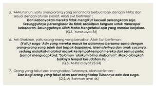 5. Al-Muhsinun, yaitu orang-orang yang senantiasa berbuat baik dengan ikhlas dan
sesuai dengan aturan syariat. Allah Swt berfirman :
Dan kebanyakan mereka tidak mengikuti kecuali persangkaan saja.
Sesungguhnya persangkaan itu tidak sedikitpun berguna untuk mencapai
kebenaran. Sesungguhnya Allah Maha Mengetahui apa yang mereka kerjakan.
(Q.S. Yunus ayat 36)
6. Ash-Shabirun, yaitu orang-orang yang bersabar. Allah Swt berfirman:
(Yaitu) surga ‘Adn yang mereka masuk ke dalamnya bersama-sama dengan
orang-orang yang saleh dari bapak-bapaknya, isteri-isterinya dan anak cucunya,
sedang malaikat-malaikat masuk ke tempat-tempat mereka dari semua pintu;
(sambil mengucapkan): "Salamun `alaikum bima shabartum". Maka alangkah
baiknya tempat kesudahan itu.
(Q.S. Ar-Ra’d ayat 23-24)
7. Orang yang takut saat menghadap Tuhannya. Allah berfirman :
Dan bagi orang yang takut akan saat menghadap Tuhannya ada dua surga.
(Q.S. Ar-Rahman ayat 46)
 