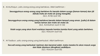 8. Al-Muttaqun, yaitu orang-orang yang bertakwa. Allah berfirman :
Sesungguhnya orang-orang yang bertakwa itu berada dalam syurga (taman-taman) dan (di
dekat) mata air-mata air (yang mengalir).
(Q.S. Al-Hijr ayat 45)
Sesungguhnya orang-orang yang bertakwa berada dalam tempat yang aman, (yaitu) di dalam
taman-taman dan mata-air-mata-air.
(Q.S. Ad-Dukhan ayat 51-52)
Itulah surga yang akan Kami wariskan kepada hamba-hamba Kami yang selalu bertakwa.
(Q.S. Maryam ayat 63)
9. At-Taaibun, yaitu orang-orang yang bertaubat. Allah berfirman:
Kecuali orang yang bertaubat, beriman dan beramal saleh, maka mereka itu akan masuk surga
dan tidak dianiaya (dirugikan) sedikitpun.
(Q.S. Maryam ayat 60)
 
