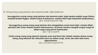 10. Orang-orang yang beriman dan beramal shalih. Allah berfirman:
Sesungguhnya orang-orang yang beriman dan beramal saleh, bagi mereka adalah surga Firdaus
menjadi tempat tinggal, mereka kekal di dalamnya, mereka tidak ingin berpindah daripadanya.
(Q.S. Al-Kahfi ayat107-108)
Sesungguhnya orang-orang yang beriman dan mengerjakan amal-amal saleh, mereka diberi
petunjuk oleh Tuhan mereka karena keimanannya, di bawah mereka mengalir sungai-sungai di
dalam surga yang penuh kenikmatan.
(Q.S. Yunus ayat 9)
(Yaitu) orang-orang yang beriman kepada ayat-ayat Kami dan adalah mereka dahulu orang-
orang yang berserah diri. Masuklah kamu ke dalam surga, kamu dan isteri-isteri kamu
digembirakan.
(Q.S. Az-Zukhruf ayat 69-70)
 