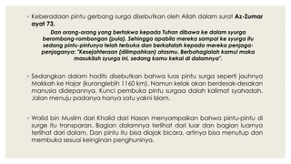 ◦ Keberadaan pintu gerbang surga disebutkan oleh Allah dalam surat Az-Zumar
ayat 73.
Dan orang-orang yang bertakwa kepada Tuhan dibawa ke dalam syurga
berombong-rombongan (pula). Sehingga apabila mereka sampai ke syurga itu
sedang pintu-pintunya telah terbuka dan berkatalah kepada mereka penjaga-
penjaganya: "Kesejahteraan (dilimpahkan) atasmu. Berbahagialah kamu! maka
masukilah syurga ini, sedang kamu kekal di dalamnya".
◦ Sedangkan dalam hadits disebutkan bahwa luas pintu surga seperti jauhnya
Makkah ke Hajar (kuranglebih 1160 km). Namun kelak akan berdesak-desakan
manusia didepannya. Kunci pembuka pintu surgaa dalah kalimat syahadah.
Jalan menuju padanya hanya satu yakni Islam.
◦ Walid bin Muslim dari Khalid dari Hasan menyampaikan bahwa pintu-pintu di
surge itu transparan. Bagian dalamnya terlihat dari luar dan bagian luarnya
terlihat dari dalam. Dan pintu itu bisa diajak bicara, artinya bisa menutup dan
membuka sesuai keinginan penghuninya.
 
