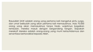 Rasulullah SAW adalah orang yang pertama kali mengetuk pintu surga,
dan umat beliaulah yang akan pertama kali memasukinya. Ada 70.000
orang yang akan memasukinya tanpa hisab, wajahnya bagaikan
rembulan, mereka masuk dengan bergandeng tangan. Siapakah
mereka? Mereka adalah orang-orang yang murni ketauhidannya dan
senantiasa bertawakkal kepada Allah.
 