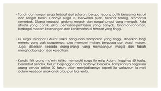 ◦ Tanah dan lumpur surga terbuat dari zafaran, berupa tepung putih beraroma kesturi
dan sangat bersih. Cahaya surga itu berwarna putih, bersinar terang, aromanya
semerbak. Disana terdapat gedung megah dan sungai-sungai yang mengalir. Ada
istri-istri yang cantik jelita, perhiasan-perhiasan yang banyak, tanaman-tanaman,
berbagai macam kesenangan dan kenikmatan di tempat yang tinggi.
◦ Di surga terdapat Ghuraf yakni bangunan transparan yang tinggi, diberikan bagi
mereka yang baik ucapannya, suka memberi makan, berpuasa dan shalat malam.
Juga diberikan kepada orang-orang yang membangun masjid dan tabah
menghadapi ujian dan kesedihan.
◦ Kondisi fisik orang mu’min ketika memasuki surga itu mirip Adam, tingginya 60 hasta,
berambut pendek, belum berjenggot, dan matanya bercelak. Tampilannya bagaikan
orang berusia sekitar 30 tahun. Allah menjadikannya seperti itu walaupun ia mati
dalam keadaan anak-anak atau pun tua renta.
 