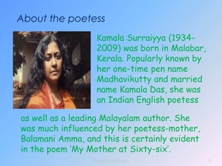 About the poetess
Kamala Surraiyya (1934-
2009) was born in Malabar,
Kerala. Popularly known by
her one-time pen name
Madhavikutty and married
name Kamala Das, she was
an Indian English poetess
as well as a leading Malayalam author. She
was much influenced by her poetess-mother,
Balamani Amma, and this is certainly evident
in the poem ‘My Mother at Sixty-six’.
2
Vikram Singh Nagore
 