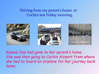 Driving from my parent’s home to
Cochin last Friday morning,
Kamala Das had gone to her parent’s home.
She was then going to Cochin Airport from where
she had to board an airplane for her journey back
home.
4
Vikram Singh Nagore
 