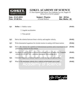 GOKUL ACADEMY OF SCIENCE
                             15, Near Gajanan High School, New Subhedar Lay-out, Nagpur-24
                                              Ph.No.0712-2743707,6466067

Date : 01-01-2012                        Subject : Physics                   Std : XII Sci.
Time : 01:00 Hrs.                          (Circular Motion)                 Max. Marks : 20



Q.1    Define : 1. Radius vector                                                           (M-03)

               2. Angular acceleration

               3. Time period


Q.2    Derive the relation between linear velocity and angular velocity.                   (M-02)

Q.3    Write kinematical equations for circular motion in analog with linear motion.       (M-04)

Q.4    Derive the velocity for a particle at bottom(mean) position and at maximum height   (M-04)
       performing vertical circular motion.

Q.5    An object of mass 0.4 Kg is whirled in horizontal circle of radius 2m. if angular   (M-03)
       velocity is 6.28 rad./ sec. , calculate centripetal force acting on it.

Q.6    Calculate frequency of second hand of a clock having time period 60sec.             (M-02)

Q.7    What is the maximum velocity for a vehicle on horizontal curve road?                (M-02)




                                                               Go Cool For
                                                               Exam.
 
