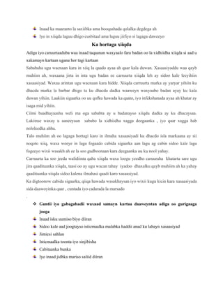 Inaad ka maaranto la saxiibka ama booqashada qolalka degdega ah
Iyo in xiiqda laguu dhigo cusbitaal ama laguu jiifiyo si lagaga daweeyo
Ka hortaga xiiqda
Adiga iyo caruurtaaduba waa inaad taqaanan waxyaalo fara badan oo la xidhiidha xiiqda si aad u
xakamayn kartaan ugana hor tagi kartaan
Sababaha ugu wacnaan kara in xiiq la qaado ayaa ah qaar kala duwan. Xasaasiyaddu waa qayb
muhiim ah, waxaana jirta in inta ugu badan ee carruurta xiiqda leh ay sidoo kale leeyihiin
xasaasiyad. Waxaa arintan ugu wacnaan kara hidde. Xiiqda carruurta marka ay yaryar yihiin ku
dhacda marka la barbar dhigo ta ku dhacda dadka waaweyn waxyaabo badan ayay ku kala
duwan yihiin. Laakiin sigaarka oo uu qofku hawada ka qaato, iyo infekshanada ayaa ah khatar ay
isaga mid yihiin.
Cilmi baadhayaashu weli ma oga sababta ay u badanayso xiiqdu dadka ay ku dhacaysaa.
Lakiinse waxay u aaneeyaan sababo la xidhiidha xagga deegaanka , iyo qaar xagga hab
nololeedka ahba.
Talo muhiim ah oo lagaga hortagi karo in ilmaha xasaasiyadi ku dhacdo isla markaana ay sii
noqoto xiiq, waxa weeye in laga fogaado cabida sigaarka aan lagu ag cabin sidoo kale laga
fogeeyo wixii wasakh ah ee la soo gudboonaan kara deegaanka uu ku nool yahay.
Carruurta ka soo jeeda walidiinta qaba xiiqda waxa loogu yeedho caruuraha khatarta sare ugu
jira qaaditaanka xiiqda, taasi oo ay ugu wacan tahay iyadoo dhaxalku qayb muhiim ah ka yahay
qaaditaanka xiiqda sidoo kalena ilmahasi qaadi karo xasaasiyad.
Ka digtoonow cabida sigaarka, qiiqa hawada wasakhaysan iyo wixii kugu kicin kara xasaasiyada
sida daawoyinka qaar , cuntada iyo cadarada la marsado
.
v Guntii iyo gabagabadii waxaad samayn kartaa daaweyntan adiga oo gurigaaga
jooga
Inaad isku uumiso biyo diiran
Sidoo kale aad joogtayso isticmaalka malabka haddii anad ku lahayn xasaasiyad
Jimicsi sahlan
Isticmaalka toonta iyo sinjibisha
Cabitaanka bunka
Iyo inaad jidhka mariso saliid diiran
 
