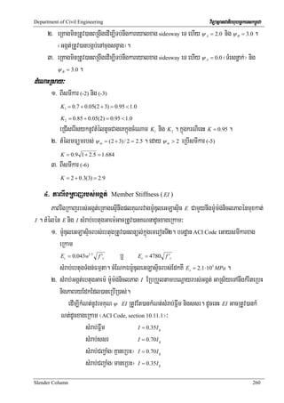 Department of Civil Engineering                                                     viTüasßanCatiBhubec©keTskm<úCa
      2> eRKagminRtUv)anBRgwgedIm,ITb;nwgkareyalxag sidesway eT ehIy ψ          A   = 2 .0   nig ψ   B   = 3 .0   .
         ¬Ggát;RtUv)anbgáb;enAcugsgçag¦.
      3> eRKagminRtUv)anBRgwgedIm,ITb;nwgkareyalxag sidesway eT ehIy ψ          A   = 0 .0   ¬TMrsnøak;¦ nig
         ψ = 3 .0 .
            B


dMeNaHRsay³
       1> BIsmIkar (-2) nig (-3)
           K1 = 0.7 + 0.05(2 + 3) = 0.95 < 1.0

           K 2 = 0.85 + 0.05(2) = 0.95 < 1.0
          eRCIserIsyknUvtMéltUcCageKkñúgcMeNam K nig K . kñúgkrNIenH K = 0.95 .
                                                        1               2


       2> tMélmFümrbs; ψ = (2 + 3) / 2 = 2.5 . eday ψ > 2 eRbIsmIkar (-5)
                                m                               m


           K = 0.9 1 + 2.5 = 1.684
       3> BIsmIkar (-6)
           K = 2 + 0.3(3) = 2.9

    4> PaBrwgRkajrbs;Ggát;              Member Stiffness ( EI )

       PaBrwgRkajrbs;Ggát;eRKagesμInwgplKuNrvagm:UDuleGLasÞic E CamYynwgm:Um:g;niclPaBénmuxkat;
I . tMélén E nig I sMrab;ebtugGaem:GacRtUv)anKNnadUcxageRkam³

       1> m:UDuleGLasÞicrbs;ebtugRtUv)anBnül;kñúgemeronTI2. bTdæan ACI Code eGaysmIkarxag
          eRkam
           E = 0.043w
             c
                          1.5
                              f'    c    b¤ E = 4780 f '
                                                   c                c


          sMrab;ebtugTMgn;Fmμta. cMENkÉm:UDuleGLasÞicrbs;EdkKW E = 2.1⋅10 MPa .
                                                                            s
                                                                                     5



       2> sMrab;Ggát;ebtugGaem: m:Um:g;niclPaB I ERbRbYltambeNþayrbs;Ggát; GaRs½yeTAnwgkMriteRbH
          nigPaBryEdkEdl)aneRbIR)as;.
               edIm,IkMNt;nUvemKuN ψ EI RtUvEt)ankMNt;sMrab;Fñwm nigssr. dUcenH EI GacRtUv)ankM
           Nt;dUcxageRkam ¬ACI Code, section 10.11.1¦³
                        sMrab;Fñwm              I = 0.35 I  g


                        sMrab;ssr               I = 0.70 I  g


                        sMrab;CBa¢aMg¬KμaneRbH¦ I = 0.70I   g


                        sMrab;CBa¢aMg¬maneRbH¦ I = 0.35I    g




Slender Column                                                                                                260
 