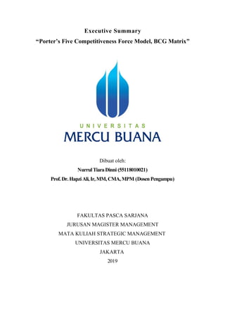 Executive Summary
“Porter’s Five Competitiveness Force Model, BCG Matrix”
Dibuat oleh:
NurrulTiaraDinni (55118010021)
Prof.Dr.HapziAli,Ir, MM,CMA,MPM (DosenPengampu)
FAKULTAS PASCA SARJANA
JURUSAN MAGISTER MANAGEMENT
MATA KULIAH STRATEGIC MANAGEMENT
UNIVERSITAS MERCU BUANA
JAKARTA
2019
 