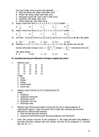 13
Dari rapor ketiga siswa tersebut,maka diperoleh . . . .
A. Rata-rata hitung nilai ketiga rapor tidak sama
B. Median nilai hitung ketiga rapor tidak sama
C. Simpangan kuartil nilai rapor A dan C tidak sama
D. Jangkauan nilai ketiga rapor sama
E. Modus ketiga nilai rapor tidak sama
37. Ragam varians dari data 3, 4, 4, 5, 5, 6, 6, 7, 7, 8, 8, 9 adalah . . . .
A.
18
1
B.
9
1
C.
6
1
D.
4
1
E.
6
19
38. Ragam varians dari data 6, 8, 6, 7, 9, 7, 7, 6, 7, 8, 6, 5, 8, 7 adalah . . . .
A.
8
1
B.
8
5
C.
8
7
D.
7
6
E. 1
8
3
39. Dari data : 33,35,35,39,43,47,21,22,23,25,27,29,19,19,17,14,9,9,10,13 nilai D6 + P6 adalah
….
A. 34,2 B. 35,2 C. 36,2 D. 37,2 E. 38,2
40. Diketahui x1 =3,5 ; x2 = 5,0 ; x3 = 6,0 ; x 4 = 7,5 ; x 5 = 8,0. Jika deviasi rata-rata nilai
tersebut dinyatakan dengan rumus
1
n
i
i
x x
n



  dengan
1
n
i
i
x
x
n
  maka deviasi rata-rata
nilai diatas adalah ….
A. 0 B. 0,9 C. 1,0 D. 1,4 E. 6
II. Jawablah pertanyaan dibawah ini dengan singkat dan jelas !
1. Diketahui data:
19 23 13 16 21
20 16 17 18 22
16 15 18 17 19
12 18 22 20 14
15 14 20 23 25
Carilah:
a. Mean
b. Median
c. Modus
d. Kuartil bawah
e. Kuartil atas
2. Diketahui data:79,87,85,70,72,75,78,80,83,85,87,78
Carilah:
a. Jangkauan
b. Jangkauan interkuartil
c. Simpangan kuartil
d. Simpangan rata-rata
e. Simpangan baku
3. Diketahui gaji 100 karyawan pabrik mempunyai rata-rata A rupiah,jangkauan B
rupiah,kuartil bawah C rupiah dan kuartil atas D rupiah.Jika sekarang gaji karyawan
ditambah Rp.1000,00 maka tentukan:
a. Rata-rata gaji karyawan sekarang
b. Jangkauan kuartil bawah,kuartil atas,dan jangkauan semi interkuartil
4. Suatu data dengan rata-rata 16 dan jangkauan 6. Jika setiap nilai dalam data dikalikan p
kemudian dikurangi q didapat data baru dengan rata-rata 20 dan jangkauan 9. Tentukan
Nilai dari 2p + q !
 