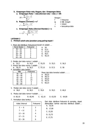 20
5. Simpangan Rata-rata, Ragam, dan Simpangan Baku
a. Simpangan Rata – rata (Deviasi rata – rata ) = SR
if x x
SR
f




b. Ragam (variansi) = s2
2
2
( )if x x
s
n



c. Simpangan Baku (Deviasi Standar) = s
2
2
( )if x x
s s
n

 

LATIHAN 2
I. Pilihlah salah satu jawaban yang paling tepat !
1. Mean dari distribusi frekuensi di bawah ini adalah ….
Berat Badan Frekuensi
50 – 52
53 – 55
56 – 58
59 – 61
62 – 64
4
5
3
2
6
2. Median dari data nomor 1 adalah ….
A. 52,5 B. 54,5 C. 55,25 D. 55,5 E. 56,5
3. Modus dari data nomor 1 adalah . . . .
A. 56,15 B. 56,5 C. 57,15 D. 57,5 E. 58
4. Perhatikan data berikut :
Nilai Frekuensi
30 – 39
40 – 49
50 – 59
60 – 69
70 – 79
80 – 89
2
5
13
14
4
2
5. Median dari data nomor 4 adalah . . . .
A. 58,0 B. 58,5 C. 59,0 D. 59,5 E. 60,0
6. Modus dari data nomor 4 adalah . . . .
A. 60,10 B. 60,40 C. 62,10 D. 63,50 E. 64,00
7. Perhatikan data berikut:
Kelas Interval Frekuensi
2 – 6
7 – 11
12 – 16
17 – 21
22 – 26
2
3
4
5
6
Dengan :
f = frekuensi
xi = titik tengah
x = rataan
n = banyaknya data
A. 58
B. 57,5
C. 57,15
D. 56,5
E. 56,15
Mean dari data tersebut adalah . . . .
A. 58,23
B. 58,73
C. 59,23
D. 59,73
E. 60,23
Dari data distribusi frekuensi di samping, dapat
disimpulkan bahwa rata-rata distribusi adalah….
A. 16,50
B. 17,00
C. 15,50
D. 15,75
E. 17,75
 