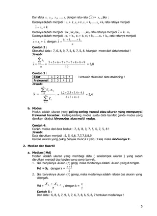 5
Dari data ,1x 2x , 3x , ….. nx dengan rata-rata ( x ) = 0x , jika :
Datanya diubah menjadi : 1x + 2, xk + 3, xk + k,…… nx +k, rata-ratnya menjadi
oxx  + k
Datanya diubah menjadi : kx1, kx2, kx3, …..,kxn, rata-ratanya menjadi x = k . xo
Datanya diubah menjadi : x1 + k1, x2 + k2, x3 + k3 ……xn + kn, rata-ratanya menjadi
oxx  + k dengan k
n
kkk n ......21
Contoh 2 :
Diketahui data : 7, 6, 8, 9, 7, 5, 6, 7, 5, 8. hitunglah mean dari data tersebut !
Jawab :
n
x
x
n
i

 1
1
=
10
988777655 
= 6,8
Contoh 3 :
Skor 1 2 3 4
Frekuensi 2 3 4 1
Jawab :
.
f
x.f
x n
1i
i
n
1i
ii




 =
1.2 2.3 3.4 4.1
2 3 4 1
  
  
= 2,4
b. Modus
Modus adalah ukuran yang paling sering muncul atau ukuran yang mempunyai
frekuensi tersebar. Kadang-kadang modus suatu data bersifat ganda modus yang
demikian disebut biromodus atau multi modus.
Contoh 4:
Carilah modus dari data berikut : 7, 6, 8, 9, 7, 5, 6, 7, 5, 8 !
Jawab:
Data diurutkan menjadi : 5, 5, 6,6, 7,7,7,8,8,9
Karena ukuran yang paling banyak muncul 7 yaitu 3 kali, maka modusnya 7.
2. Median dan Kuartil
a. Median ( Md)
Median adalah ukuran yang membagi data ( sekelompok ukuran ) yang sudah
diurutkan menjadi dua bagian yang sama banyak.
1. Jika banyaknya ukuran (n) ganjil, maka mediannya adalah ukuran yang di tengah.
Md = Xk dengan k =
1
2
n 
2. Jika banyaknya ukuran (n) genap, maka mediannya adalah rataan dua ukuran yang
ditengah.
Md = 1
2
k kX X 
, dengan k =
2
n
Contoh 5 :
Dari data : 6, 8, 6, 7, 9, 7, 7, 6, 7, 8, 6, 5, 8, 7 tentukan mediannya !
Tentukan Mean dari data disamping !
 