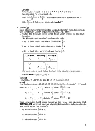 6
Jawab :
Data diurutkan menjadi : 5, 6, 6, 6, 6, 7, 7, 7, 7, 7, 7, 8, 8, 8, 8, 9
Banyaknya data (n) = 16, maka k = 8.
Md = 1
2
k kX X 
= 8 9
2
x x
(Jadi median terletak pada data ke 8 dan ke 9)
Md =
7 7
2

= 7. Jadi median data tersebut adalah 7.
b. Kuartil (Q)
Kuartil adalah ukuran yang membagi data yang sudah diurutkan menjadi empat bagian
yang sama banyak. Langkah-langkah menentukan Q1 , Q2 , dan Q3 :
1. Urutkan data dari ukuran terkecil sampai dengan ukuran terbesar, jika data belum
berurutan.
2. Jika N banyaknya pengamatan (banyaknya data) maka :
a. Q1 = Kuartil bawah yang terletak pada data ke
1
4
N.
b. Q2 = Kuartil tengah yang terletak pada data ke
1
2
N.
c. Q3 = Kuartil atas yang terletak pada data ke
3
4
N.
KUARTIL N Genap N Ganjil
Q1 1
( 2)
4
N
X

1
( 1)
4
N
X

Q2 1
( 1)
2
N
X

Q3
3
( 2)
4
N
X

3
( 1)
4
N
X

Jika kuarti pertama, kuartil kedua, dan kuarti ketiga diratakan maka menjadi :
Rataan Tiga = 1 2 3
1
( 2 )
4
Q Q Q  .
Contoh 6 :
Tentukan Q1 , Q2 , dan Q3 dari data 18, 19, 19, 25, 23, 23, 22, 20 !
Jawab :
Data diurutkan menjadi : 18, 19, 19, 20, 22, 23, 23, 25. Banyaknya data N = 8 (genap)
Maka : Q1 = 1
( 2)
4
N
X

= 1
2
2
X . Data ke
1
2
2
adalah
19 19
2

= 19.
Q2 = 1
( 1)
2
N
X

= 1
4
2
X . Data ke
1
4
2
adalah
20 22
2

= 21.
Q3 = 3
( 2)
4
N
X

= 1
7
2
X . Data ke
1
7
2
adalah
23 25
2

= 24.
Untuk menentukan kuartil apabila banyaknya data besar, bisa digunakan teknik
INTERPOLASI yang letak kuartilnya sebagai berikut (data harus sudah diurutkan dari
yang terkecil sampai yang terbesar):
 Q1 ada pada urutan
1
4
(N + 1).
 Q2 ada pada urutan
1
2
(N + 1).
 Q3 ada pada urutan
3
4
(N + 1).
 