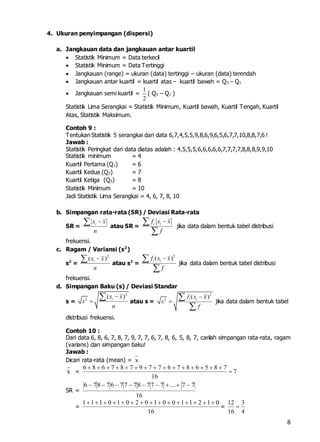 8
4. Ukuran penyimpangan (dispersi)
a. Jangkauan data dan jangkauan antar kuartil
 Statistik Minimum = Data terkecil
 Statistik Minimum = Data Tertinggi
 Jangkauan (range) = ukuran (data) tertinggi – ukuran (data) terendah
 Jangkauan antar kuartil = kuartil atas – kuartil bawah = Q3 – Q1
 Jangkauan semi kuartil =
1
2
( Q3 – Q1 )
Statistik Lima Serangkai = Statistik Minimum, Kuartil bawah, Kuartil Tengah, Kuartil
Atas, Statistik Maksimum.
Contoh 9 :
Tentukan Statistik 5 serangkai dari data 6,7,4,5,5,9,8,6,9,6,5,6,7,7,10,8,8,7,6 !
Jawab :
Statistik Peringkat dari data diatas adalah : 4,5,5,5,6,6,6,6,6,7,7,7,7,8,8,8,9,9,10
Statistik minimum = 4
Kuartil Pertama (Q1) = 6
Kuartil Kedua (Q2) = 7
Kuartil Ketiga (Q3) = 8
Statistik Minimum = 10
Jadi Statistik Lima Serangkai = 4, 6, 7, 8, 10
b. Simpangan rata-rata (SR) / Deviasi Rata-rata
SR =
ix x
n
 atau SR =
i if x x
f


jika data dalam bentuk tabel distribusi
frekuensi.
c. Ragam / Variansi (s2
)
s2
=
2
( )ix x
n
 atau s2
=
2
( )i if x x
f


jika data dalam bentuk tabel distribusi
frekuensi.
d. Simpangan Baku (s) / Deviasi Standar
s =
2
2
( )ix x
s
n


 atau s =
2
2
( )i if x x
s
f




jika data dalam bentuk tabel
distribusi frekuensi.
Contoh 10 :
Dari data 6, 8, 6, 7, 8, 7, 9, 7, 7, 6, 7, 8, 6, 5, 8, 7, carilah simpangan rata-rata, ragam
(varians) dan simpangan baku!
Jawab :
Dicari rata-rata (mean) = x
x = 7
16
7856876779787686


SR =
16
77...777877767876 
=
16
0121100102010111 
=
4
3
16
12

 