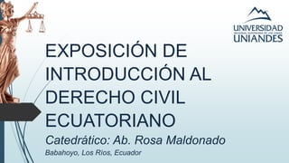 EXPOSICIÓN DE
INTRODUCCIÓN AL
DERECHO CIVIL
ECUATORIANO
Catedrático: Ab. Rosa Maldonado
Babahoyo, Los Ríos, Ecuador
 