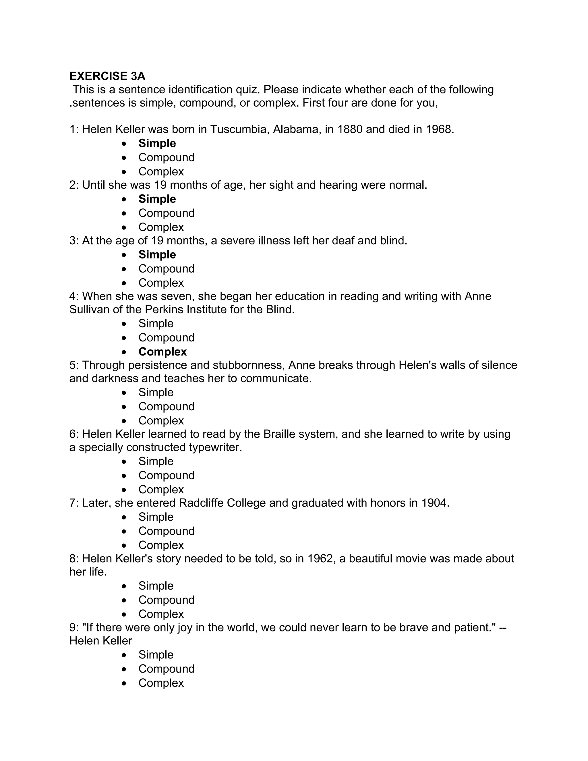EXERCISE 3A
 This is a sentence identification quiz. Please indicate whether each of the following
.sentences is simple, compound, or complex. First four are done for you,

1: Helen Keller was born in Tuscumbia, Alabama, in 1880 and died in 1968.
            • Simple
            • Compound
            • Complex
2: Until she was 19 months of age, her sight and hearing were normal.
            • Simple
            • Compound
            • Complex
3: At the age of 19 months, a severe illness left her deaf and blind.
            • Simple
            • Compound
            • Complex
4: When she was seven, she began her education in reading and writing with Anne
Sullivan of the Perkins Institute for the Blind.
            • Simple
            • Compound
            • Complex
5: Through persistence and stubbornness, Anne breaks through Helen's walls of silence
and darkness and teaches her to communicate.
            • Simple
            • Compound
            • Complex
6: Helen Keller learned to read by the Braille system, and she learned to write by using
a specially constructed typewriter.
            • Simple
            • Compound
            • Complex
7: Later, she entered Radcliffe College and graduated with honors in 1904.
            • Simple
            • Compound
            • Complex
8: Helen Keller's story needed to be told, so in 1962, a beautiful movie was made about
her life.
            • Simple
            • Compound
            • Complex
9: "If there were only joy in the world, we could never learn to be brave and patient." --
Helen Keller
            • Simple
            • Compound
            • Complex
 
