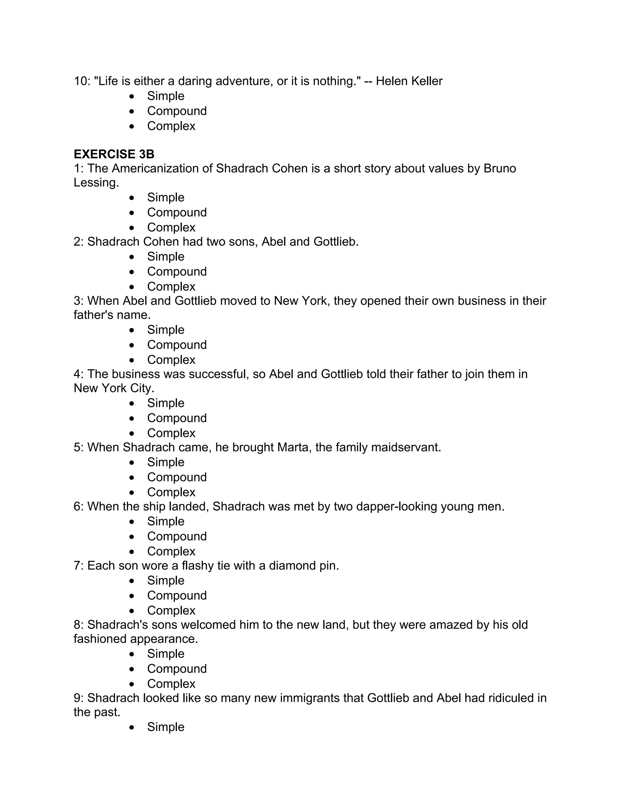 10: "Life is either a daring adventure, or it is nothing." -- Helen Keller
            • Simple
            • Compound
            • Complex

EXERCISE 3B
1: The Americanization of Shadrach Cohen is a short story about values by Bruno
Lessing.
           • Simple
           • Compound
           • Complex
2: Shadrach Cohen had two sons, Abel and Gottlieb.
           • Simple
           • Compound
           • Complex
3: When Abel and Gottlieb moved to New York, they opened their own business in their
father's name.
           • Simple
           • Compound
           • Complex
4: The business was successful, so Abel and Gottlieb told their father to join them in
New York City.
           • Simple
           • Compound
           • Complex
5: When Shadrach came, he brought Marta, the family maidservant.
           • Simple
           • Compound
           • Complex
6: When the ship landed, Shadrach was met by two dapper-looking young men.
           • Simple
           • Compound
           • Complex
7: Each son wore a flashy tie with a diamond pin.
           • Simple
           • Compound
           • Complex
8: Shadrach's sons welcomed him to the new land, but they were amazed by his old
fashioned appearance.
           • Simple
           • Compound
           • Complex
9: Shadrach looked like so many new immigrants that Gottlieb and Abel had ridiculed in
the past.
           • Simple
 