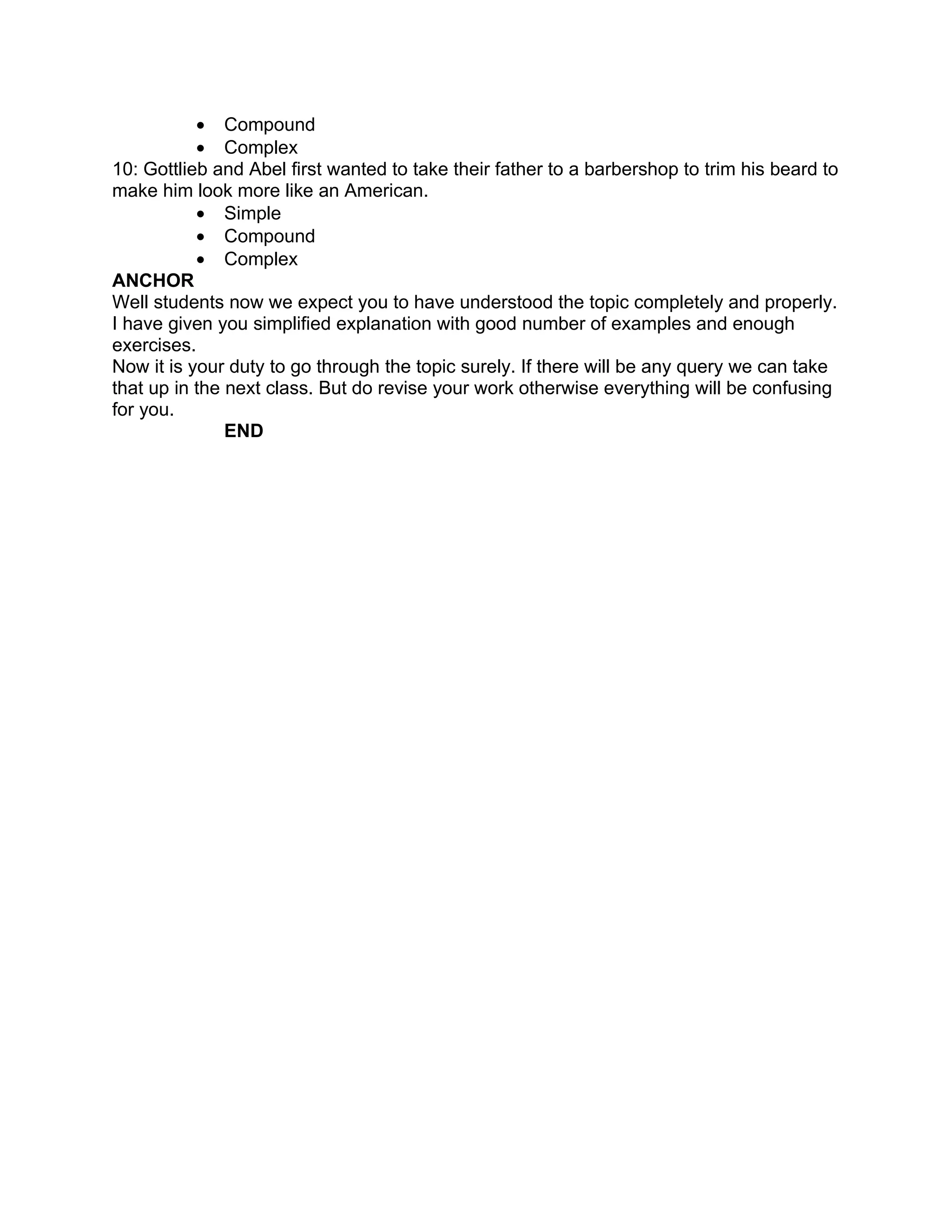 • Compound
           • Complex
10: Gottlieb and Abel first wanted to take their father to a barbershop to trim his beard to
make him look more like an American.
           • Simple
           • Compound
           • Complex
ANCHOR
Well students now we expect you to have understood the topic completely and properly.
I have given you simplified explanation with good number of examples and enough
exercises.
Now it is your duty to go through the topic surely. If there will be any query we can take
that up in the next class. But do revise your work otherwise everything will be confusing
for you.
               END
 