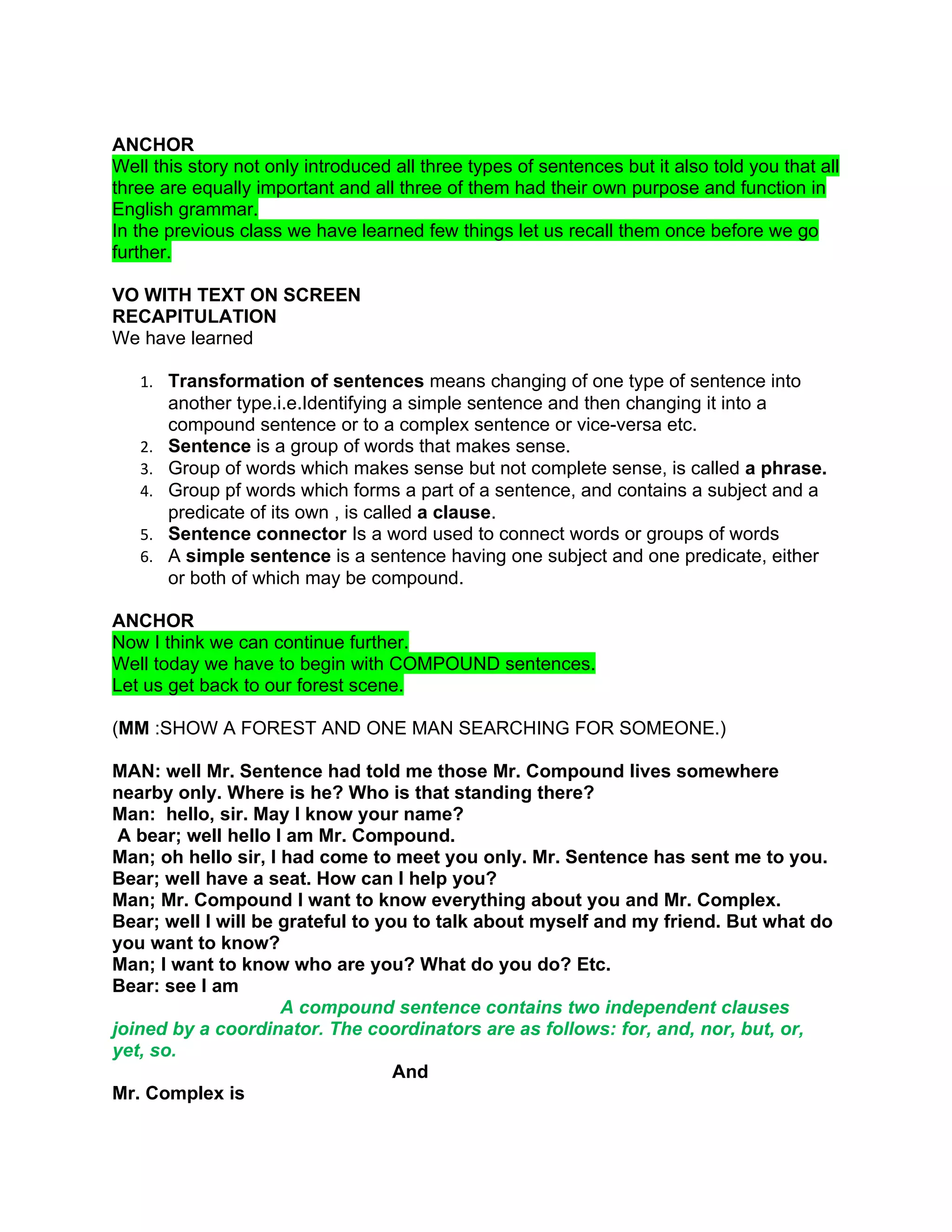 ANCHOR
Well this story not only introduced all three types of sentences but it also told you that all
three are equally important and all three of them had their own purpose and function in
English grammar.
In the previous class we have learned few things let us recall them once before we go
further.

VO WITH TEXT ON SCREEN
RECAPITULATION
We have learned

   1. Transformation of sentences means changing of one type of sentence into
        another type.i.e.Identifying a simple sentence and then changing it into a
        compound sentence or to a complex sentence or vice-versa etc.
   2.   Sentence is a group of words that makes sense.
   3.   Group of words which makes sense but not complete sense, is called a phrase.
   4.   Group pf words which forms a part of a sentence, and contains a subject and a
        predicate of its own , is called a clause.
   5.   Sentence connector Is a word used to connect words or groups of words
   6.   A simple sentence is a sentence having one subject and one predicate, either
        or both of which may be compound.

ANCHOR
Now I think we can continue further.
Well today we have to begin with COMPOUND sentences.
Let us get back to our forest scene.

(MM :SHOW A FOREST AND ONE MAN SEARCHING FOR SOMEONE.)

MAN: well Mr. Sentence had told me those Mr. Compound lives somewhere
nearby only. Where is he? Who is that standing there?
Man: hello, sir. May I know your name?
 A bear; well hello I am Mr. Compound.
Man; oh hello sir, I had come to meet you only. Mr. Sentence has sent me to you.
Bear; well have a seat. How can I help you?
Man; Mr. Compound I want to know everything about you and Mr. Complex.
Bear; well I will be grateful to you to talk about myself and my friend. But what do
you want to know?
Man; I want to know who are you? What do you do? Etc.
Bear: see I am
                     A compound sentence contains two independent clauses
joined by a coordinator. The coordinators are as follows: for, and, nor, but, or,
yet, so.
                                   And
Mr. Complex is
 