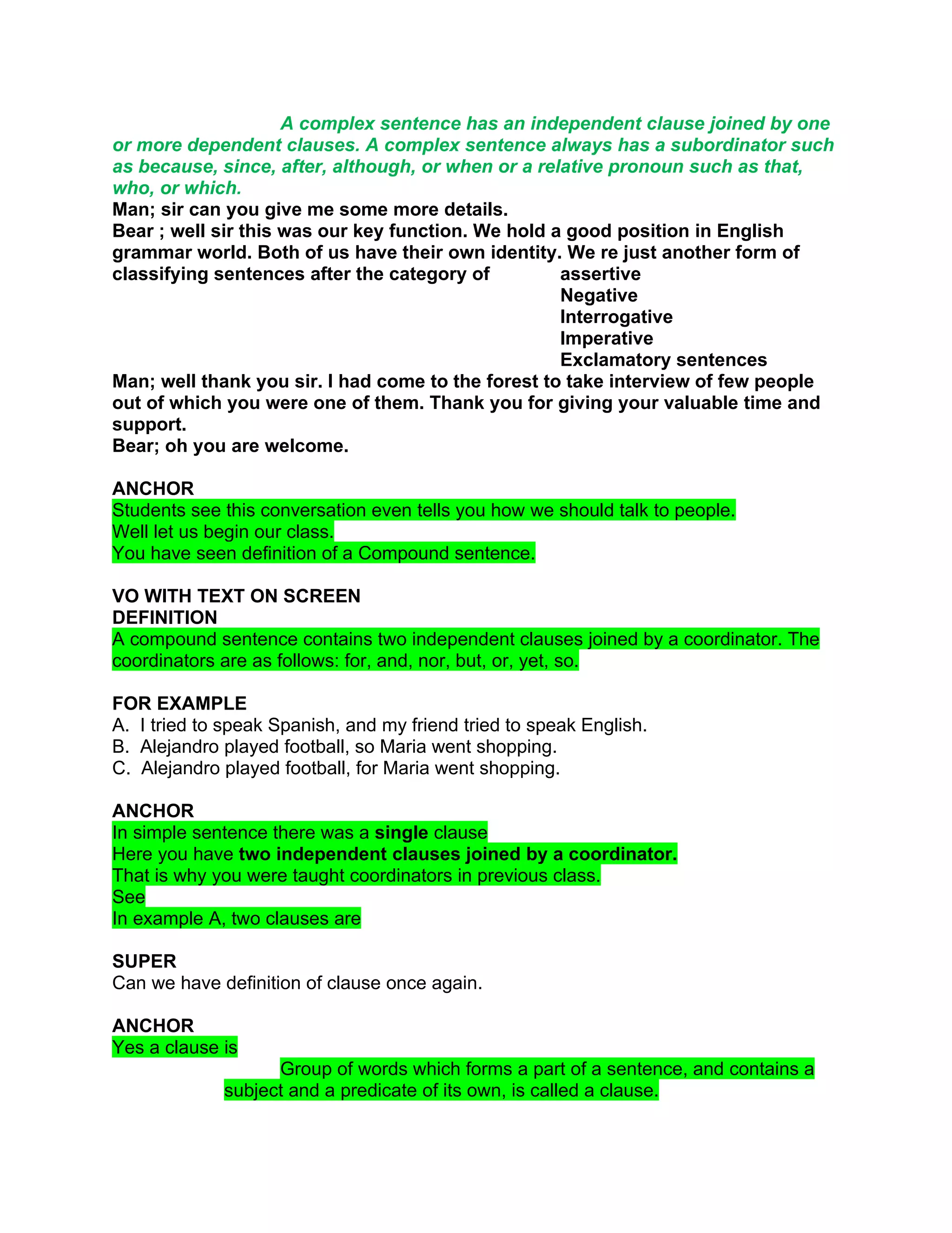 A complex sentence has an independent clause joined by one
or more dependent clauses. A complex sentence always has a subordinator such
as because, since, after, although, or when or a relative pronoun such as that,
who, or which.
Man; sir can you give me some more details.
Bear ; well sir this was our key function. We hold a good position in English
grammar world. Both of us have their own identity. We re just another form of
classifying sentences after the category of         assertive
                                                    Negative
                                                    Interrogative
                                                    Imperative
                                                    Exclamatory sentences
Man; well thank you sir. I had come to the forest to take interview of few people
out of which you were one of them. Thank you for giving your valuable time and
support.
Bear; oh you are welcome.

ANCHOR
Students see this conversation even tells you how we should talk to people.
Well let us begin our class.
You have seen definition of a Compound sentence.

VO WITH TEXT ON SCREEN
DEFINITION
A compound sentence contains two independent clauses joined by a coordinator. The
coordinators are as follows: for, and, nor, but, or, yet, so.

FOR EXAMPLE
A. I tried to speak Spanish, and my friend tried to speak English.
B. Alejandro played football, so Maria went shopping.
C. Alejandro played football, for Maria went shopping.

ANCHOR
In simple sentence there was a single clause
Here you have two independent clauses joined by a coordinator.
That is why you were taught coordinators in previous class.
See
In example A, two clauses are

SUPER
Can we have definition of clause once again.

ANCHOR
Yes a clause is
                   Group of words which forms a part of a sentence, and contains a
             subject and a predicate of its own, is called a clause.
 