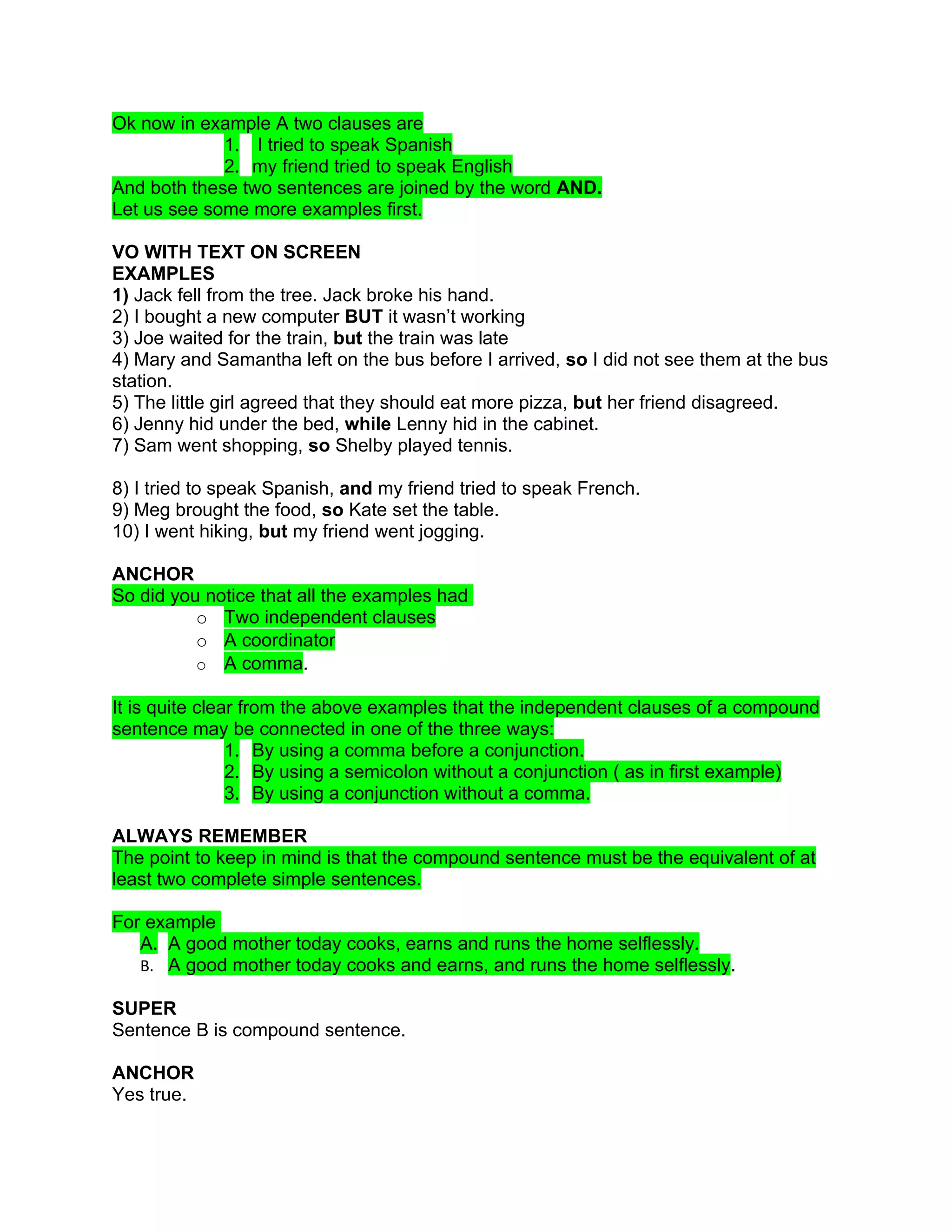 Ok now in example A two clauses are
             1. I tried to speak Spanish
             2. my friend tried to speak English
And both these two sentences are joined by the word AND.
Let us see some more examples first.

VO WITH TEXT ON SCREEN
EXAMPLES
1) Jack fell from the tree. Jack broke his hand.
2) I bought a new computer BUT it wasn’t working
3) Joe waited for the train, but the train was late
4) Mary and Samantha left on the bus before I arrived, so I did not see them at the bus
station.
5) The little girl agreed that they should eat more pizza, but her friend disagreed.
6) Jenny hid under the bed, while Lenny hid in the cabinet.
7) Sam went shopping, so Shelby played tennis.

8) I tried to speak Spanish, and my friend tried to speak French.
9) Meg brought the food, so Kate set the table.
10) I went hiking, but my friend went jogging.

ANCHOR
So did you notice that all the examples had
          o Two independent clauses
          o A coordinator
          o A comma.

It is quite clear from the above examples that the independent clauses of a compound
sentence may be connected in one of the three ways:
                1. By using a comma before a conjunction.
                2. By using a semicolon without a conjunction ( as in first example)
                3. By using a conjunction without a comma.

ALWAYS REMEMBER
The point to keep in mind is that the compound sentence must be the equivalent of at
least two complete simple sentences.

For example
   A. A good mother today cooks, earns and runs the home selflessly.
   B. A good mother today cooks and earns, and runs the home selflessly.

SUPER
Sentence B is compound sentence.

ANCHOR
Yes true.
 
