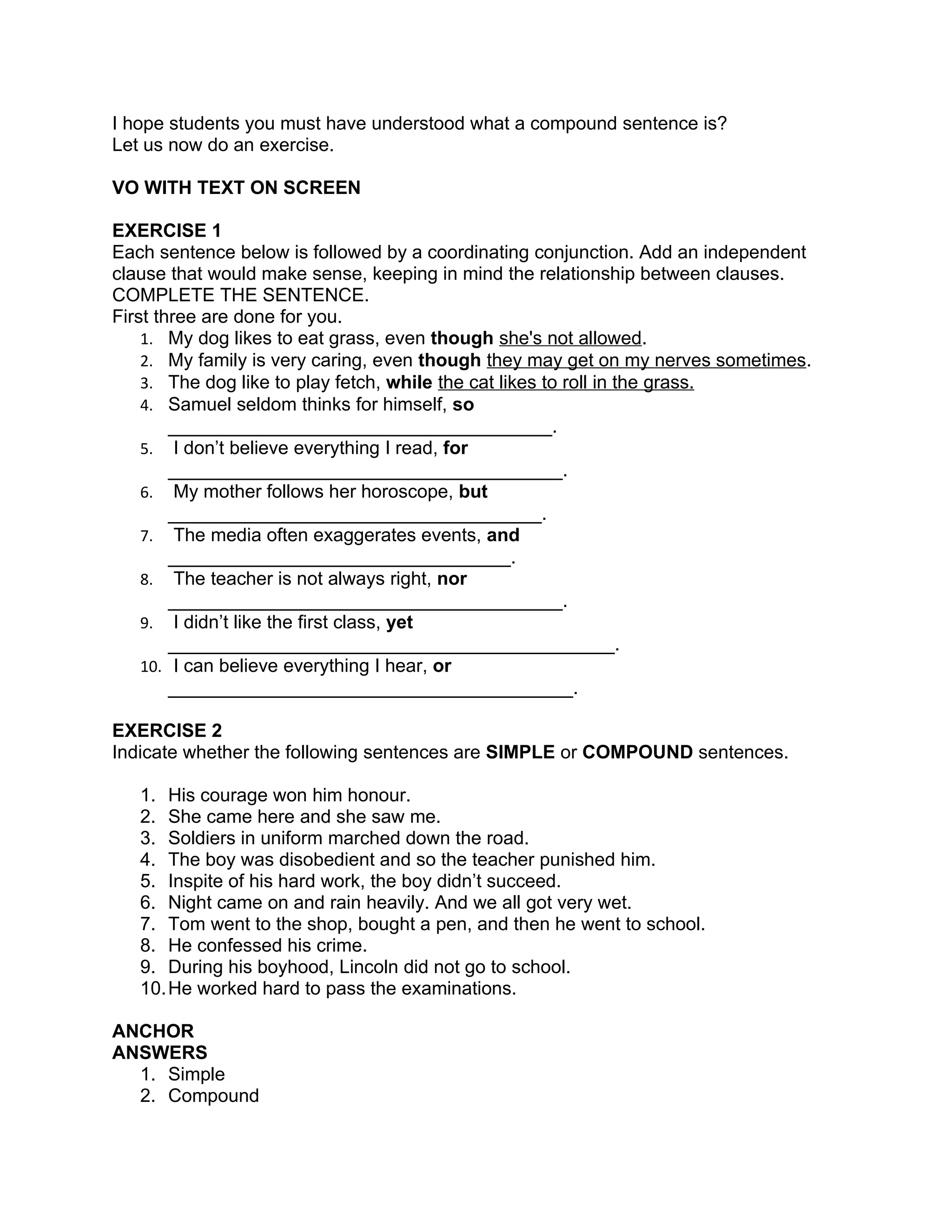 I hope students you must have understood what a compound sentence is?
Let us now do an exercise.

VO WITH TEXT ON SCREEN

EXERCISE 1
Each sentence below is followed by a coordinating conjunction. Add an independent
clause that would make sense, keeping in mind the relationship between clauses.
COMPLETE THE SENTENCE.
First three are done for you.
    1. My dog likes to eat grass, even though she's not allowed.
    2. My family is very caring, even though they may get on my nerves sometimes.
    3. The dog like to play fetch, while the cat likes to roll in the grass.
    4. Samuel seldom thinks for himself, so
        _____________________________________.
    5. I don’t believe everything I read, for
        ______________________________________.
    6. My mother follows her horoscope, but
        ____________________________________.
    7. The media often exaggerates events, and
        _________________________________.
    8. The teacher is not always right, nor
        ______________________________________.
    9. I didn’t like the first class, yet
        ___________________________________________.
    10. I can believe everything I hear, or
        _______________________________________.

EXERCISE 2
Indicate whether the following sentences are SIMPLE or COMPOUND sentences.

   1. His courage won him honour.
   2. She came here and she saw me.
   3. Soldiers in uniform marched down the road.
   4. The boy was disobedient and so the teacher punished him.
   5. Inspite of his hard work, the boy didn’t succeed.
   6. Night came on and rain heavily. And we all got very wet.
   7. Tom went to the shop, bought a pen, and then he went to school.
   8. He confessed his crime.
   9. During his boyhood, Lincoln did not go to school.
   10. He worked hard to pass the examinations.

ANCHOR
ANSWERS
  1. Simple
  2. Compound
 