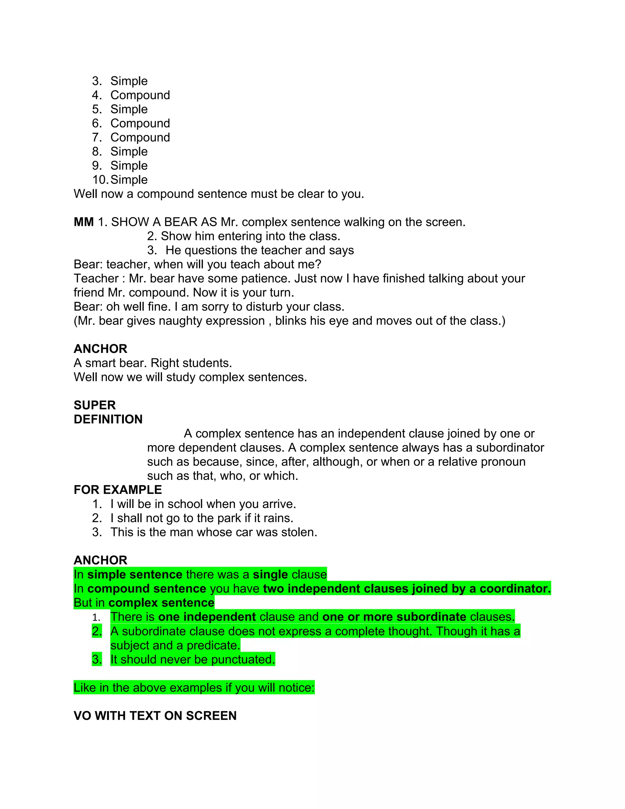 3. Simple
  4. Compound
  5. Simple
  6. Compound
  7. Compound
  8. Simple
  9. Simple
  10. Simple
Well now a compound sentence must be clear to you.

MM 1. SHOW A BEAR AS Mr. complex sentence walking on the screen.
              2. Show him entering into the class.
              3. He questions the teacher and says
Bear: teacher, when will you teach about me?
Teacher : Mr. bear have some patience. Just now I have finished talking about your
friend Mr. compound. Now it is your turn.
Bear: oh well fine. I am sorry to disturb your class.
(Mr. bear gives naughty expression , blinks his eye and moves out of the class.)

ANCHOR
A smart bear. Right students.
Well now we will study complex sentences.

SUPER
DEFINITION
                     A complex sentence has an independent clause joined by one or
             more dependent clauses. A complex sentence always has a subordinator
             such as because, since, after, although, or when or a relative pronoun
             such as that, who, or which.
FOR EXAMPLE
  1. I will be in school when you arrive.
  2. I shall not go to the park if it rains.
  3. This is the man whose car was stolen.

ANCHOR
In simple sentence there was a single clause
In compound sentence you have two independent clauses joined by a coordinator.
But in complex sentence
    1. There is one independent clause and one or more subordinate clauses.
    2. A subordinate clause does not express a complete thought. Though it has a
       subject and a predicate.
    3. It should never be punctuated.

Like in the above examples if you will notice:

VO WITH TEXT ON SCREEN
 