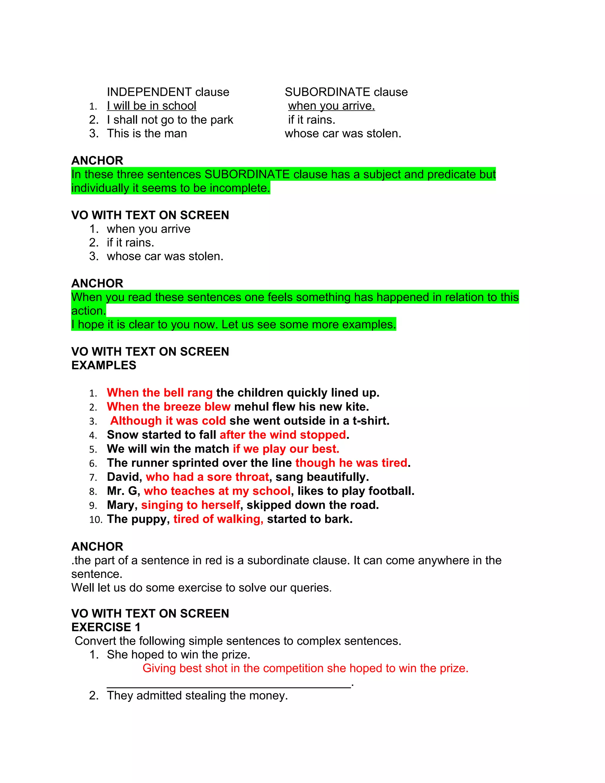 INDEPENDENT clause              SUBORDINATE clause
   1. I will be in school                when you arrive.
   2. I shall not go to the park         if it rains.
   3. This is the man                    whose car was stolen.

ANCHOR
In these three sentences SUBORDINATE clause has a subject and predicate but
individually it seems to be incomplete.

VO WITH TEXT ON SCREEN
  1. when you arrive
  2. if it rains.
  3. whose car was stolen.

ANCHOR
When you read these sentences one feels something has happened in relation to this
action.
I hope it is clear to you now. Let us see some more examples.

VO WITH TEXT ON SCREEN
EXAMPLES

   1.    When the bell rang the children quickly lined up.
   2.    When the breeze blew mehul flew his new kite.
   3.    Although it was cold she went outside in a t-shirt.
   4.    Snow started to fall after the wind stopped.
   5.    We will win the match if we play our best.
   6.    The runner sprinted over the line though he was tired.
   7.    David, who had a sore throat, sang beautifully.
   8.    Mr. G, who teaches at my school, likes to play football.
   9.    Mary, singing to herself, skipped down the road.
   10.   The puppy, tired of walking, started to bark.

ANCHOR
.the part of a sentence in red is a subordinate clause. It can come anywhere in the
sentence.
Well let us do some exercise to solve our queries.

VO WITH TEXT ON SCREEN
EXERCISE 1
Convert the following simple sentences to complex sentences.
  1. She hoped to win the prize.
             Giving best shot in the competition she hoped to win the prize.
     _____________________________________.
  2. They admitted stealing the money.
 