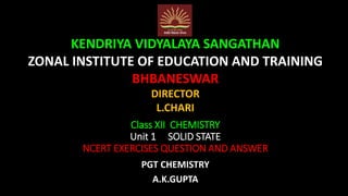 Class XII CHEMISTRY
Unit 1 SOLID STATE
NCERT EXERCISES QUESTION AND ANSWER
PGT CHEMISTRY
A.K.GUPTA
KENDRIYA VIDYALAYA SANGATHAN
ZONAL INSTITUTE OF EDUCATION AND TRAINING
BHBANESWAR
DIRECTOR
L.CHARI
 
