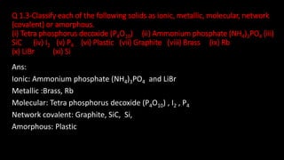 Q 1.3-Classify each of the following solids as ionic, metallic, molecular, network
(covalent) or amorphous.
(i) Tetra phosphorus decoxide (P4O10) (ii) Ammonium phosphate (NH4)3PO4 (iii)
SiC (iv) I2 (v) P4 (vi) Plastic (vii) Graphite (viii) Brass (ix) Rb
(x) LiBr (xi) Si
Ans:
Ionic: Ammonium phosphate (NH4)3PO4 and LiBr
Metallic :Brass, Rb
Molecular: Tetra phosphorus decoxide (P4O10) , I2 , P4
Network covalent: Graphite, SiC, Si,
Amorphous: Plastic
 