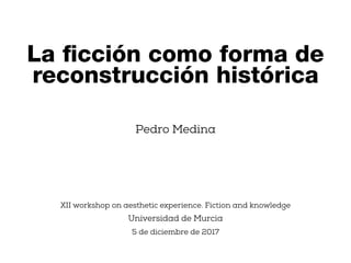 Pedro Medina
XII workshop on aesthetic experience. Fiction and knowledge
Universidad de Murcia
5 de diciembre de 2017
La ﬁcción como forma de
reconstrucción histórica
 