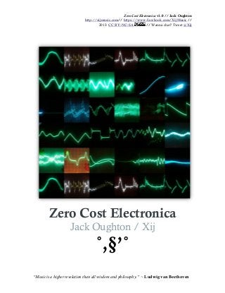 Zero Cost Electronica v1.0 // Jack Oughton
http://xijmusic.com// https://www.facebook.com/XijMusic //
2013: CC BY-NC-SA // Wanna chat? Tweet @Xij
“Music is a higher revelation than all wisdom and philosophy.” ~ Ludwig van Beethoven
Zero Cost Electronica
Jack Oughton / Xij
˚,§’˚
 