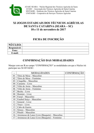 ATASC SEARA – Núcleo Regional dos Técnicos Agrícolas de Seara
ATASC – Associação dos Técnicos Agrícolas de Santa Catarina
SINTAGRI – Sindicato dos Técnicos Agrícolas de Santa Catarina
UNITAGRI – Cooperativa de Serviços Técnicos Agrícolas
XI JOGOS ESTADUAIS DOS TÉCNICOS AGRÍCOLAS
DE SANTA CATARINA (SEARA – SC)
10 e 11 de novembro de 2017
FICHA DE INSCRIÇÃO
NÚCLEO:
Responsável:
Fone:
E-mail:
CONFIRMAÇÃO DAS MODALIDADES
Marque com um X no campo “CONFIRMAÇÃO” as modalidades em que o Núcleo irá
participar nos XI JETAESC:
- MODALIDADES CONFIRMAÇÃO
01 Tênis de Mesa – Masculino
02 Tênis de Mesa – Feminino
03 Cinquilho – Masculino
04 Canastra – Livre
05 Vôlei de Areia – Masculino
06 Vôlei de Areia – Feminino
07 Bocha – Livre
08 Dominó – Livre
09 Futsal – Masculino
10 Futebol Suíço – Masculino
11 General – Livre
12 Truco – Livre
13 Cabo de Guerra
14 Sinuca – Masculino
15 Pênalti – Masculino
16 Arremesso de Lance Livre (Basquete) – Masculino
17 Arremesso de Lance Livre (Basquete) – Feminino
 