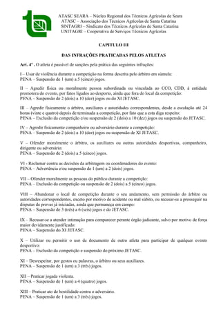 ATASC SEARA – Núcleo Regional dos Técnicos Agrícolas de Seara
ATASC – Associação dos Técnicos Agrícolas de Santa Catarina
SINTAGRI – Sindicato dos Técnicos Agrícolas de Santa Catarina
UNITAGRI – Cooperativa de Serviços Técnicos Agrícolas
CAPITULO III
DAS INFRAÇÕES PRATICADAS PELOS ATLETAS
Art. 4º . O atleta é passível de sanções pela prática das seguintes infrações:
I – Usar de violência durante a competição na forma descrita pelo árbitro em súmula:
PENA – Suspensão de 1 (um) a 5 (cinco) jogos.
II – Agredir física ou moralmente pessoa subordinada ou vinculada ao CCO, CDD, à entidade
promotora do evento, por fatos ligados ao desporto, ainda que fora do local da competição:
PENA – Suspensão de 2 (dois) a 10 (dez) jogos ou do XI JETASC.
III – Agredir fisicamente o árbitro, auxiliares e autoridades correspondentes, desde a escalação até 24
horas (vinte e quatro) depois de terminada a competição, por fato que a esta diga respeito:
PENA – Exclusão da competição e/ou suspensão de 2 (dois) a 10 (dez) jogos ou suspensão do JETASC.
IV – Agredir fisicamente companheiro ou adversário durante a competição:
PENA – Suspensão de 2 (dois) a 10 (dez) jogos ou suspensão de XI JETASC.
V – Ofender moralmente o árbitro, os auxiliares ou outras autoridades desportivas, companheiro,
dirigente ou adversário:
PENA – Suspensão de 2 (dois) a 5 (cinco) jogos.
VI - Reclamar contra as decisões da arbitragem ou coordenadores do evento:
PENA – Advertência e/ou suspensão de 1 (um) a 2 (dois) jogos.
VII – Ofender moralmente as pessoas do público durante a competição:
PENA – Exclusão da competição ou suspensão de 2 (dois) a 5 (cinco) jogos.
VIII – Abandonar o local de competição durante o seu andamento, sem permissão do árbitro ou
autoridades correspondentes, exceto por motivo de acidente ou mal súbito, ou recusar-se a prosseguir na
disputas de provas já iniciadas, ainda que permaneça em campo:
PENA – Suspensão de 3 (três) a 6 (seis) jogos e do JETASC.
IX – Recusar-se a atender intimação para comparecer perante órgão judicante, salvo por motivo de força
maior devidamente justificado:
PENA – Suspensão do XI JETASC.
X – Utilizar ou permitir o uso de documento de outro atleta para participar de qualquer evento
desportivo:
PENA – Exclusão da competição e suspensão do próximo JETASC.
XI – Desrespeitar, por gestos ou palavras, o árbitro ou seus auxiliares.
PENA – Suspensão de 1 (um) a 3 (três) jogos.
XII – Praticar jogada violenta.
PENA – Suspensão de 1 (um) a 4 (quatro) jogos.
XIII – Praticar ato de hostilidade contra o adversário.
PENA – Suspensão de 1 (um) a 3 (três) jogos.
 